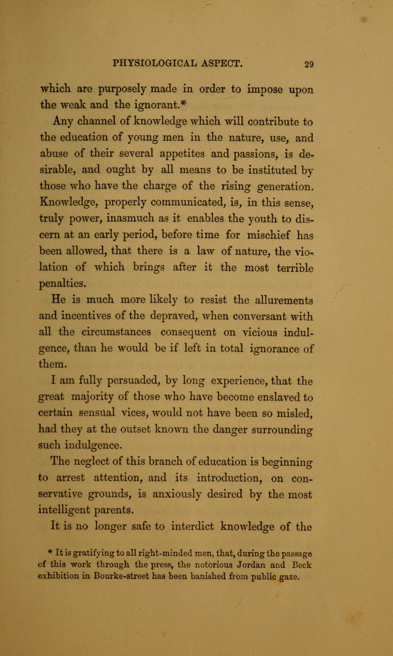 which are purposely made in order to impose upon the weak and the ignorant.* Any channel of knowledge which will contribute to the education of young men in the nature, use, and abuse of their several appetites and passions, is de- sirable, and ought by all means to be instituted by those who have the charge of the rising generation. Knowledge, properly communicated, is, in this sense, truly power, inasmuch as it enables the youth to dis- cern at an early period, before time for mischief has been allowed, that there is a law of nature, the vio- lation of which brings after it the most terrible penalties. He is much more likely to resist the allurements and incentives of the depraved, when conversant with all the circumstances consequent on vicious indul- gence, than he would be if left in total ignorance of them. I am fully persuaded, by long experience, that the great majority of those who have become enslaved to certain sensual vices, would not have been so misled, had they at the outset known the danger surrounding such indulgence. The neglect of this branch of education is beginning to arrest attention, and its introduction, on con- servative grounds, is anxiously desired by the most intelligent parents. It is no longer safe to interdict knowledge of the * It is gratifying to all right-minded men, that, during the passage of this work through the press, the notorious Jordan and Beck exhibition in Bourke-street has been banished from public gaze.