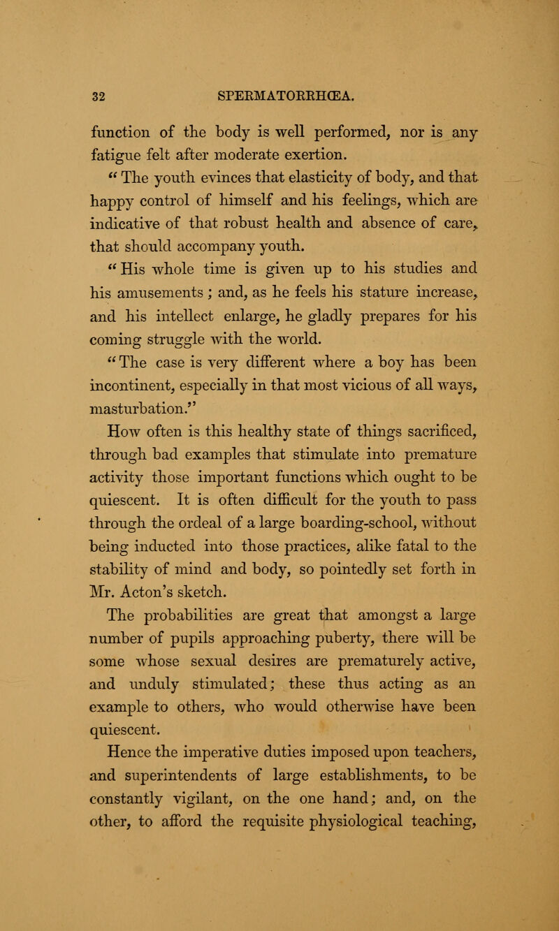 function of the body is well performed, nor is any fatigue felt after moderate exertion.  The youth evinces that elasticity of body, and that happy control of himself and his feelings, which are indicative of that robust health and absence of care,, that should accompany youth.  His whole time is given up to his studies and his amusements ; and, as he feels his stature increase, and his intellect enlarge, he gladly prepares for his coming struggle with the world.  The case is very different where a boy has been incontinent, especially in that most vicious of all ways, masturbation.,, How often is this healthy state of things sacrificed, through bad examples that stimulate into premature activity those important functions which ought to be quiescent. It is often difficult for the youth to pass through the ordeal of a large boarding-school, without being inducted into those practices, alike fatal to the stability of mind and body, so pointedly set forth in Mr. Acton's sketch. The probabilities are great that amongst a large number of pupils approaching puberty, there will be some whose sexual desires are prematurely active, and unduly stimulated; these thus acting as an example to others, who would otherwise have been quiescent. Hence the imperative duties imposed upon teachers, and superintendents of large establishments, to be constantly vigilant, on the one hand; and, on the other, to afford the requisite physiological teaching,