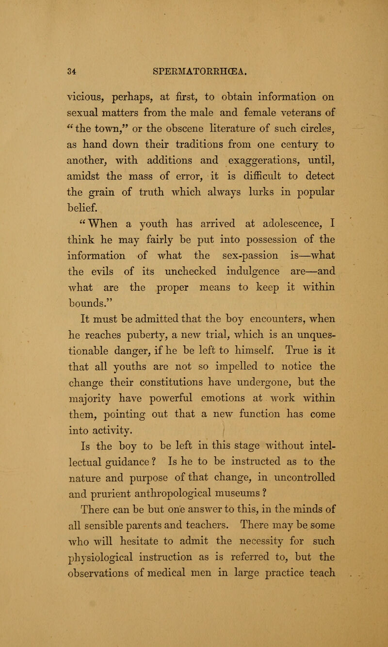 vicious, perhaps, at first, to obtain information on sexual matters from the male and female veterans of  the town, or the obscene literature of such circles, as hand down their traditions from one century to another, with additions and exaggerations, until, amidst the mass of error, it is difficult to detect the grain of truth which always lurks in popular belief. When a youth has arrived at adolescence, I think he may fairly be put into possession of the information of what the sex-passion is—what the evils of its unchecked indulgence are—and Avhat are the proper means to keep it within bounds. It must be admitted that the boy encounters, when he reaches puberty, a new trial, which is an unques- tionable danger, if he be left to himself. True is it that all youths are not so impelled to notice the change their constitutions have undergone, but the majority have powerful emotions at work within them, pointing out that a new function has come into activity. Is the boy to be left in this stage without intel- lectual guidance ? Is he to be instructed as to the nature and purpose of that change, in uncontrolled and prurient anthropological museums ? There can be but one answer to this, in the minds of all sensible parents and teachers. There may be some who will hesitate to admit the necessity for such physiological instruction as is referred to, but the observations of medical men in large practice teach