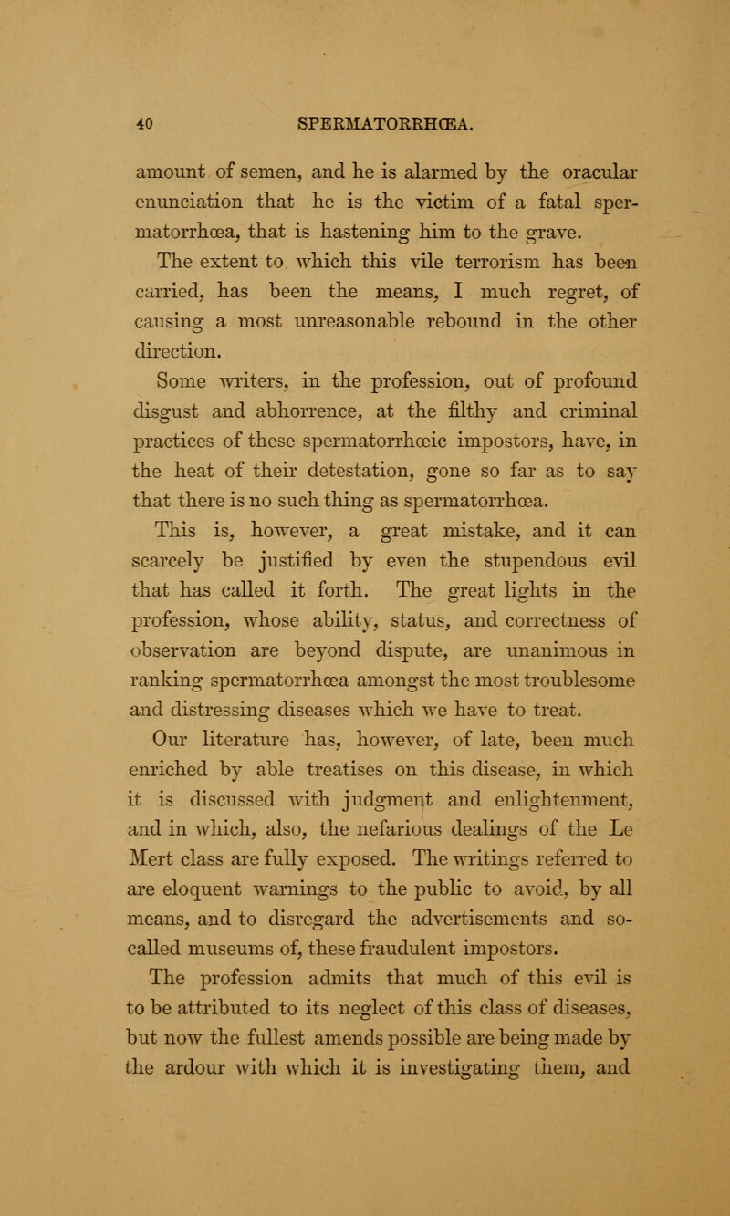 amount of semen, and he is alarmed by the oracular enunciation that he is the victim of a fatal sper- matorrhoea, that is hastening him to the grave. The extent to which this vile terrorism has been carried, has been the means, I much regret, of causing a most unreasonable rebound in the other direction. Some writers, in the profession, out of profound disgust and abhorrence, at the filthy and criminal practices of these spermatorrhoeic impostors, have, in the heat of their detestation, gone so far as to say that there is no such thing as spermatorrhoea. This is, however, a great mistake, and it can scarcely be justified by even the stupendous evil that has called it forth. The srreat lights in the profession, whose ability, status, and correctness of observation are beyond dispute, are unanimous in ranking spermatorrhoea amongst the most troublesome and distressing diseases which we have to treat. Our literature has, however, of late, been much enriched by able treatises on this disease, in which it is discussed with judgment and enlightenment, and in which, also, the nefarious dealings of the Le Mert class are fully exposed. The writings referred to are eloquent warnings to the public to avoid, by all means, and to disregard the advertisements and so- called museums of, these fraudulent impostors. The profession admits that much of this evil is to be attributed to its neglect of this class of diseases, but now the fullest amends possible are being made by the ardour with which it is investigating them, and