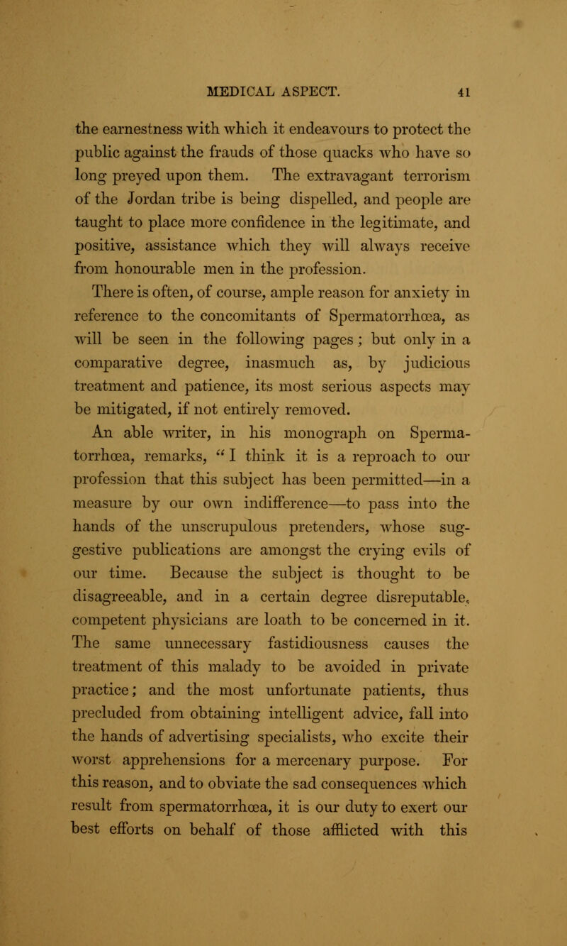 the earnestness with which it endeavours to protect the public against the frauds of those quacks who have so long preyed upon them. The extravagant terrorism of the Jordan tribe is being dispelled, and people are taught to place more confidence in the legitimate, and positive, assistance which they will always receive from honourable men in the profession. There is often, of course, ample reason for anxiety in reference to the concomitants of Spermatorrhoea, as will be seen in the following pages; but only in a comparative degree, inasmuch as, by judicious treatment and patience, its most serious aspects may be mitigated, if not entirely removed. An able writer, in his monograph on Sperma- torrhoea, remarks,  I think it is a reproach to our profession that this subject has been permitted—in a measure by our own indifference—to pass into the hands of the unscrupulous pretenders, whose sug- gestive publications are amongst the crying evils of our time. Because the subject is thought to be disagreeable, and in a certain degree disreputable, competent physicians are loath to be concerned in it. The same unnecessary fastidiousness causes the treatment of this malady to be avoided in private practice; and the most unfortunate patients, thus precluded from obtaining intelligent advice, fall into the hands of advertising specialists, who excite their worst apprehensions for a mercenary purpose. For this reason, and to obviate the sad consequences which result from spermatorrhoea, it is our duty to exert our best efforts on behalf of those afflicted with this