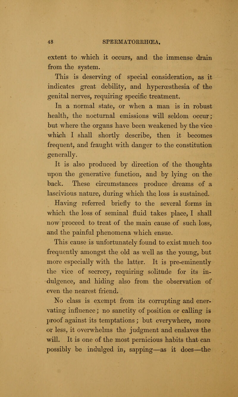 extent to which, it occurs, and the immense drain from the system. This is deserving of special consideration, as it indicates great debility, and hypercesthesia of the genital nerves, requiring specific treatment. In a normal state, or when a man is in robust health, the nocturnal emissions will seldom occur; but where the organs have been weakened by the vice which I shall shortly describe, then it becomes frequent, and fraught with danger to the constitution generally. It is also produced by direction of the thoughts upon the generative function, and by lying on the back. These circumstances produce dreams of a lascivious nature, during which the loss is sustained. Having referred briefly to the several forms in which the loss of seminal fluid takes place, I shall now proceed to treat of the main cause of such loss, and the painful phenomena which ensue. This cause is unfortunately found to exist much too frequently amongst the old as well as the young, but more especially with the latter. It is pre-eminently the vice of secrecy, requiring solitude for its in- dulgence, and hiding also from the observation of even the nearest friend. ISo class is exempt from its corrupting and ener- vating influence; no sanctity of position or calling is proof against its temptations ; but everywhere, more or less, it overwhelms the judgment and enslaves the will. It is one of the most pernicious habits that can possibly be indulged in, sapping—as it does—the