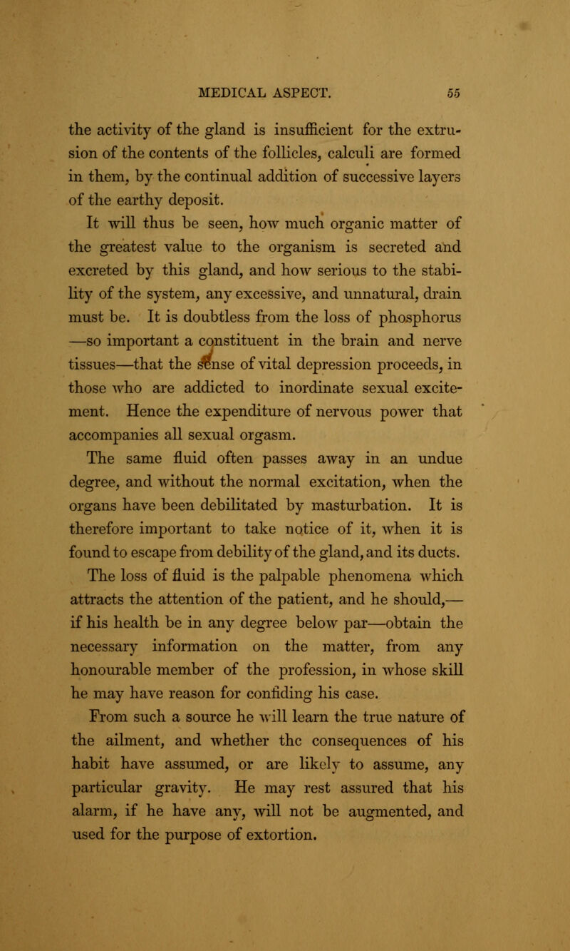 the activity of the gland is insufficient for the extru- sion of the contents of the follicles, calculi are formed in them, by the continual addition of successive layers of the earthy deposit. It will thus be seen, how much organic matter of the greatest value to the organism is secreted and excreted by this gland, and how serious to the stabi- lity of the system, any excessive, and unnatural, drain must be. It is doubtless from the loss of phosphorus —so important a constituent in the brain and nerve tissues—that the s^nse of vital depression proceeds, in those who are addicted to inordinate sexual excite- ment. Hence the expenditure of nervous power that accompanies all sexual orgasm. The same fluid often passes away in an undue degree, and without the normal excitation, when the organs have been debilitated by masturbation. It is therefore important to take notice of it, when it is found to escape from debility of the gland, and its ducts. The loss of fluid is the palpable phenomena which attracts the attention of the patient, and he should,— if his health be in any degree below par—obtain the necessary information on the matter, from any honourable member of the profession, in whose skill he may have reason for confiding his case. From such a source he will learn the true nature of the ailment, and whether the consequences of his habit have assumed, or are likely to assume, any particular gravity. He may rest assured that his alarm, if he have any, will not be augmented, and used for the purpose of extortion.