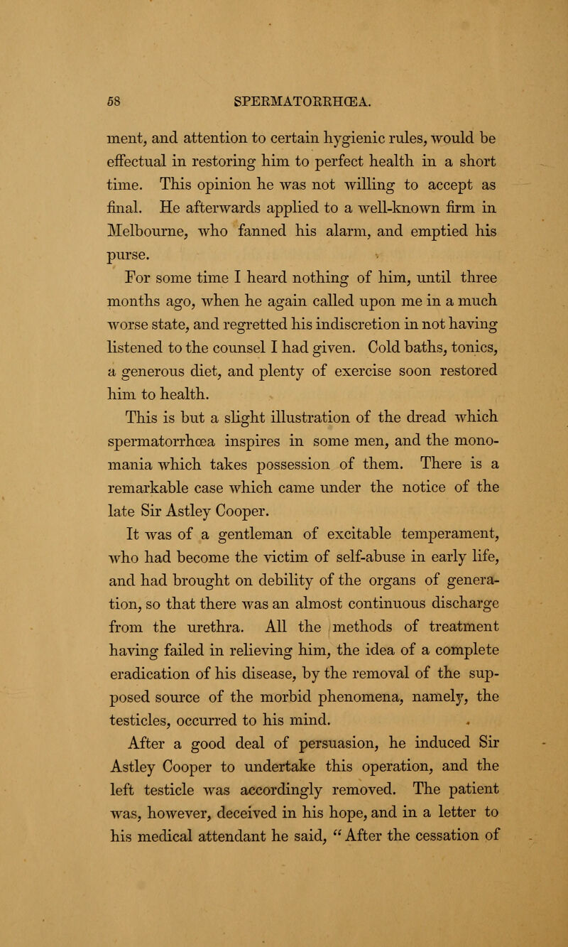 ment, and attention to certain hygienic rules, would be effectual in restoring him to perfect health in a short time. This opinion he was not willing to accept as final. He afterwards applied to a well-known firm in Melbourne, who fanned his alarm, and emptied his purse. For some time I heard nothing of him, until three months ago, when he again called upon me in a much worse state, and regretted his indiscretion in not having listened to the counsel I had given. Cold baths, tonics, a generous diet, and plenty of exercise soon restored him to health. This is but a slight illustration of the dread which spermatorrhoea inspires in some men, and the mono- mania which takes possession of them. There is a remarkable case which came under the notice of the late Sir Astley Cooper. It was of a gentleman of excitable temperament, who had become the victim of self-abuse in early life, and had brought on debility of the organs of genera- tion, so that there was an almost continuous discharge from the urethra. All the methods of treatment having failed in relieving him, the idea of a complete eradication of his disease, by the removal of the sup- posed source of the morbid phenomena, namely, the testicles, occurred to his mind. After a good deal of persuasion, he induced Sir Astley Cooper to undertake this operation, and the left testicle was accordingly removed. The patient was, however, deceived in his hope, and in a letter to his medical attendant he said,  After the cessation of