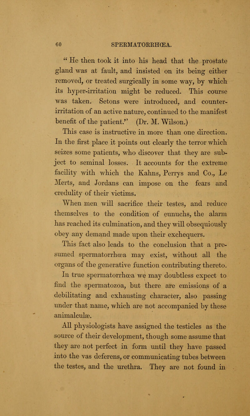  He then took it into his head that the prostate gland was at fault, and insisted on its being either removed, or treated surgically in some way, by which its hyper-irritation might be reduced. This course was taken. Setons were introduced, and counter- irritation of an active nature, continued to the manifest benefit of the patient. (Dr. M. Wilson.) This case is instructive in more than one direction. In the first place it points out clearly the terror which seizes some patients, who discover that they are sub- ject to seminal losses. It accounts for the extreme facility with which the Kahns, Perrys and Co., Le Alerts, and Jordans can impose on the fears and credulity of their victims. When men will sacrifice their testes, and reduce themselves to the condition of eunuchs, the alarm has reached its culmination, and they will obsequiously obey any demand made upon their exchequers. This fact also leads to the conclusion that a pre- sumed spermatorrhoea may exist, without all the organs of the generative function contributing thereto. In true spermatorrhoea we may doubtless expect to find the spermatozoa, but there are emissions of a debilitating and exhausting character, also passing under that name, which are not accompanied by these animalculse. All physiologists have assigned the testicles as the source of their development, though some assume that they are not perfect in form until they have passed into the vas deferens, or communicating tubes between the testes, and the urethra. They are not found in