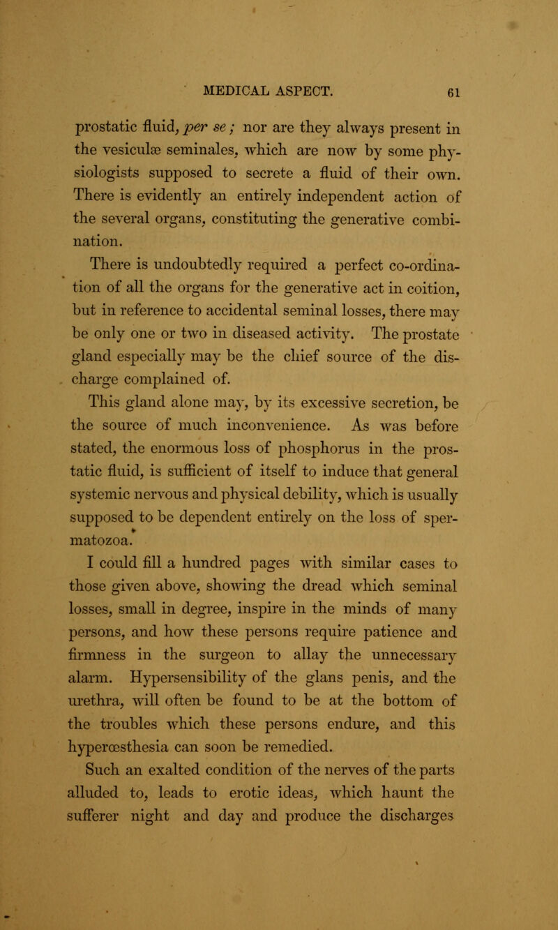 prostatic fluid, per se; nor are they always present in the vesiculao seminales, which are now by some phy- siologists supposed to secrete a fluid of their own. There is evidently an entirely independent action of the several organs, constituting the generative combi- nation. There is undoubtedly required a perfect co-ordina- tion of all the organs for the generative act in coition, but in reference to accidental seminal losses, there may be only one or two in diseased activity. The prostate gland especially may be the chief source of the dis- charge complained of. This gland alone may, by its excessive secretion, be the source of much inconvenience. As was before stated, the enormous loss of phosphorus in the pros- tatic fluid, is sufficient of itself to induce that general systemic nervous and physical debility, which is usually supposed to be dependent entirely on the loss of sper- matozoa. I could fill a hundred pages with similar cases to those given above, showing the dread which seminal losses, small in degree, inspire in the minds of many persons, and how these persons require patience and firmness in the surgeon to allay the unnecessary alarm. Hypersensibility of the glans penis, and the urethra, will often be found to be at the bottom of the troubles which these persons endure, and this hyperesthesia can soon be remedied. Such an exalted condition of the nerves of the parts alluded to, leads to erotic ideas, which haunt the sufferer night and day and produce the discharges