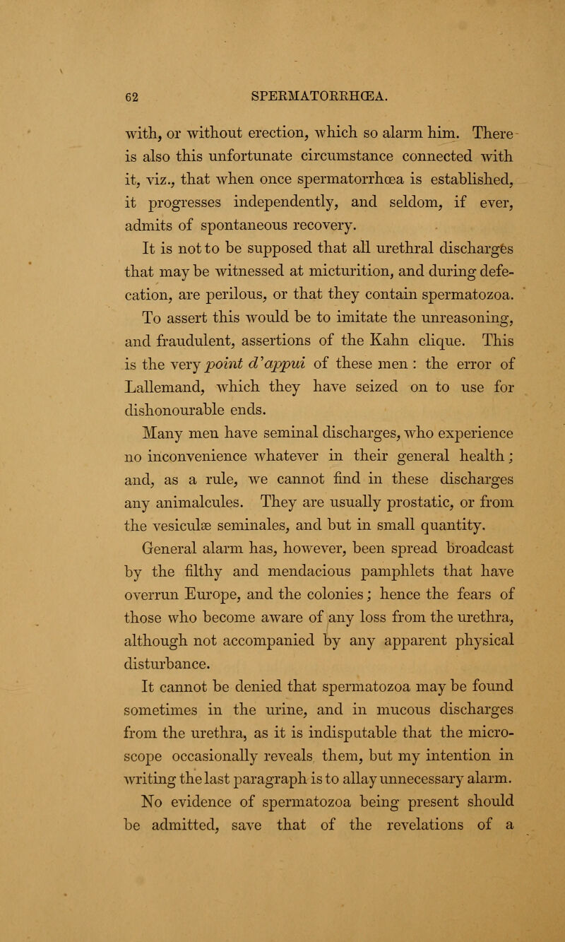 with, or without erection, which so alarm him. There is also this unfortunate circumstance connected with it, viz., that when once spermatorrhoea is established, it progresses independently, and seldom, if ever, admits of spontaneous recovery. It is not to be supposed that all urethral discharges that may be witnessed at micturition, and during defe- cation, are perilous, or that they contain spermatozoa. To assert this would be to imitate the unreasoning, and fraudulent, assertions of the Kahn clique. This is the very point d'appui of these men : the error of Lallemand, which they have seized on to use for dishonourable ends. Many men have seminal discharges, who experience no inconvenience whatever in their general health; and, as a rule, we cannot find in these discharges any animalcules. They are usually prostatic, or from the vesiculse seminales, and but in small quantity. General alarm has, however, been spread broadcast by the filthy and mendacious pamphlets that have overrun Europe, and the colonies; hence the fears of those who become aware of any loss from the urethra, although not accompanied by any apparent physical disturbance. It cannot be denied that spermatozoa may be found sometimes in the urine, and in mucous discharges from the urethra, as it is indisputable that the micro- scope occasionally reveals them, but my intention in writing the last paragraph is to allay unnecessary alarm. No evidence of spermatozoa being present should be admitted, save that of the revelations of a