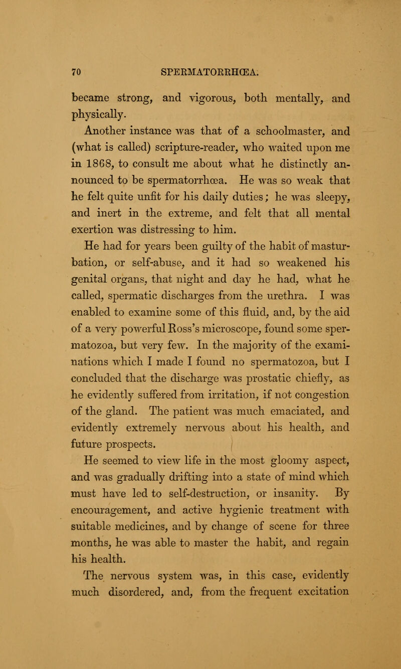 became strong, and vigorous, both mentally, and physically. Another instance was that of a schoolmaster, and (what is called) scripture-reader, who waited upon me in 1868, to consult me about what he distinctly an- nounced to be spermatorrhoea. He was so weak that he felt quite unfit for his daily duties; he was sleepy, and inert in the extreme, and felt that all mental exertion was distressing to him. He had for years been guilty of the habit of mastur- bation, or self-abuse, and it had so weakened his genital organs, that night and day he had, what he called, spermatic discharges from the urethra. I was enabled to examine some of this fluid, and, by the aid of a very powerful Ross's microscope, found some sper- matozoa, but very few. In the majority of the exami- nations which I made I found no spermatozoa, but I concluded that the discharge was prostatic chiefly, as he evidently suffered from irritation, if not congestion of the gland. The patient was much emaciated, and evidently extremely nervous about his health, and future prospects. He seemed to view life in the most gloomy aspect, and was gradually drifting into a state of mind which must have led to self-destruction, or insanity. By encouragement, and active hygienic treatment with suitable medicines, and by change of scene for three months, he was able to master the habit, and regain his health. The nervous system was, in this case, evidently much disordered, and, from the frequent excitation