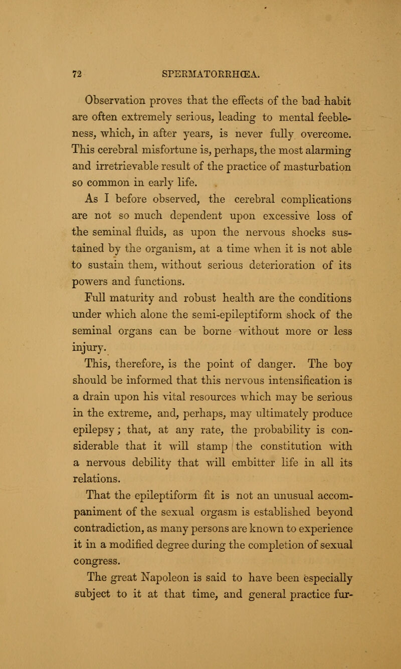 Observation proves that the effects of the bad habit are often extremely serious, leading to mental feeble- ness, which, in after years, is never fully overcome. This cerebral misfortune is, perhaps, the most alarming and irretrievable result of the practice of masturbation so common in early life. As I before observed, the cerebral complications are not so much dependent upon excessive loss of the seminal fluids, as upon the nervous shocks sus- tained by the organism, at a time when it is not able to sustain them, without serious deterioration of its powers and functions. Full maturity and robust health are the conditions under which alone the semi-epileptiform shock of the seminal organs can be borne without more or less injury. This, therefore, is the point of danger. The boy should be informed that this nervous intensification is a drain upon his vital resources which may be serious in the extreme, and, perhaps, may ultimately produce epilepsy; that, at any rate, the probability is con- siderable that it will stamp the constitution with a nervous debility that will embitter life in all its relations. That the epileptiform fit is not an unusual accom- paniment of the sexual orgasm is established beyond contradiction, as many persons are known to experience it in a modified degree during the completion of sexual congress. The great Napoleon is said to have been especially subject to it at that time, and general practice fur-