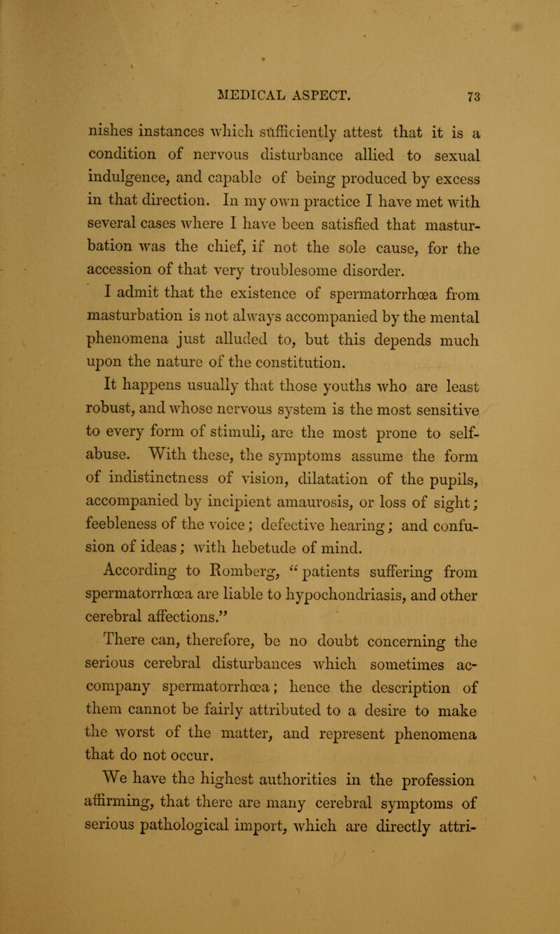 nishes instances which sufficiently attest that it is a condition of nervous disturbance allied to sexual indulgence, and capable of being produced by excess in that direction. In my own practice I have met with several cases where I have been satisfied that mastur- bation was the chief, if not the sole cause, for the accession of that very troublesome disorder. I admit that the existence of spermatorrhoea from masturbation is not always accompanied by the mental phenomena just alluded to, but this depends much upon the nature of the constitution. It happens usually that those youths who are least robust, and whose nervous system is the most sensitive to every form of stimuli, are the most prone to self- abuse. With these, the symptoms assume the form of indistinctness of vision, dilatation of the pupils, accompanied by incipient amaurosis, or loss of sight; feebleness of the voice; defective hearing; and confu- sion of ideas; with hebetude of mind. According to Romberg, patients suffering from spermatorrhoea are liable to hypochondriasis, and other cerebral affections. There can, therefore, be no doubt concerning the serious cerebral disturbances which sometimes ac- company spermatorrhoea; hence the description of them cannot be fairly attributed to a desire to make the worst of the matter, and represent phenomena that do not occur. We have the highest authorities in the profession affirming, that there are many cerebral symptoms of serious pathological import, which are directly attri-