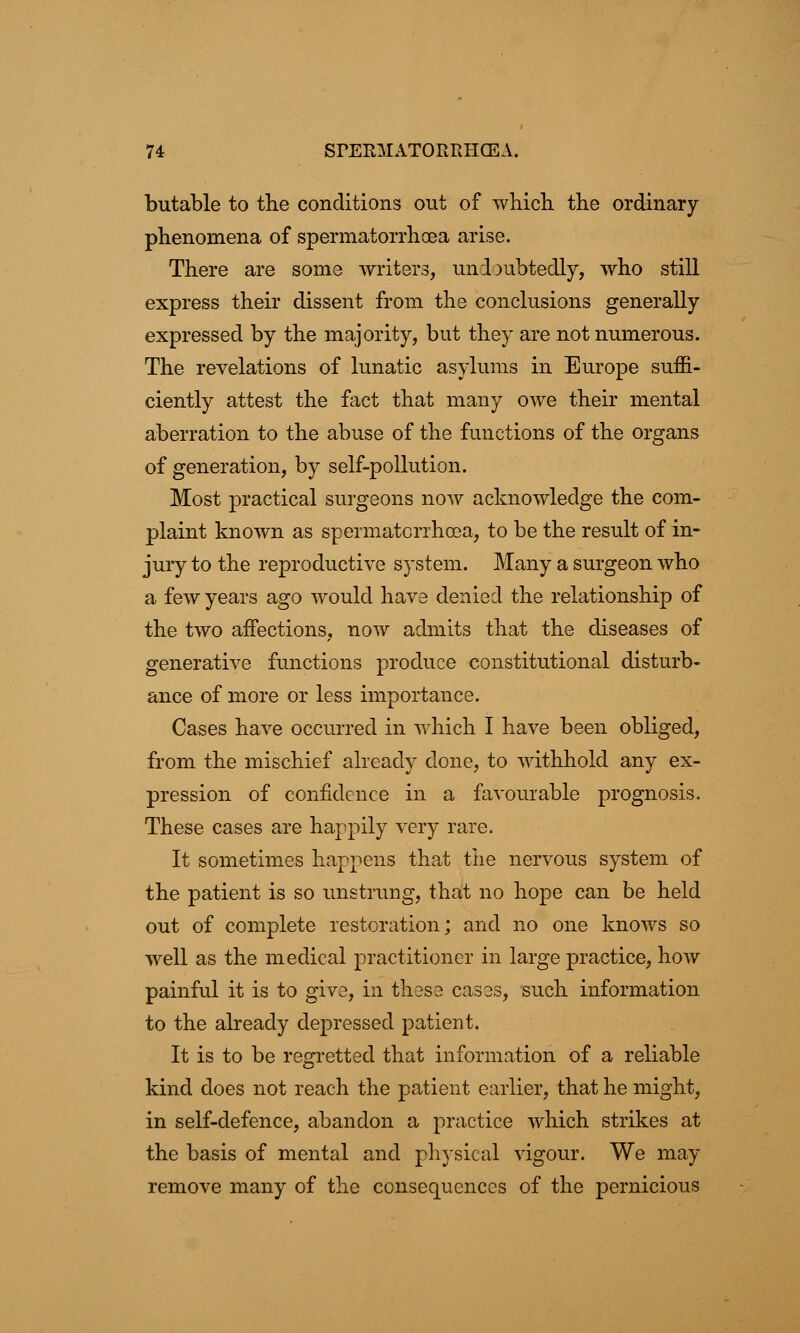 butable to the conditions out of which the ordinary- phenomena of spermatorrhoea arise. There are some writers, undoubtedly, who still express their dissent from the conclusions generally expressed by the majority, but they are not numerous. The revelations of lunatic asylums in Europe suffi- ciently attest the fact that many owe their mental aberration to the abuse of the functions of the organs of generation, by self-pollution. Most practical surgeons now acknowledge the com- plaint known as spermatorrhoea, to be the result of in- jury to the reproductive system. Many a surgeon who a few years ago would have denied the relationship of the two affections, now admits that the diseases of generative functions produce constitutional disturb- ance of more or less importance. Cases have occurred in which I have been obliged, from the mischief already clone, to withhold any ex- pression of confidence in a favourable prognosis. These cases are happily very rare. It sometimes happens that the nervous system of the patient is so unstrung, that no hope can be held out of complete restoration; and no one knows so well as the medical practitioner in large practice, how painful it is to give, in these cases, such information to the already depressed patient. It is to be regretted that information of a reliable kind does not reach the patient earlier, that he might, in self-defence, abandon a practice which strikes at the basis of mental and physical vigour. We may remove many of the consequences of the pernicious