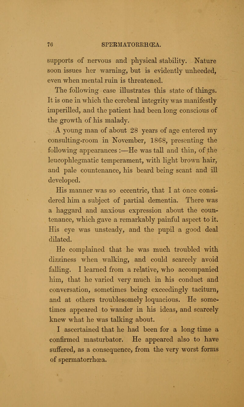 supports of nervous and physical stability. Nature soon issues her warning, but is evidently unheeded, even when mental ruin is threatened. The following • case illustrates this state of things. It is one in which the cerebral integrity was manifestly imperilled, and the patient had been long conscious of the growth of his malady. • A young man of about 28 years of age entered my consulting-room in November, 1868, presenting the following appearances :—He was tall and thin, of the leucophlegmatic temperament, with light brown hair, and pale countenance, his beard being scant and ill developed. His manner was so eccentric, that I at once consi- dered him a subject of partial dementia. There was a haggard and anxious expression about the coun- tenance, which gave a remarkably painful aspect to it. His eye was unsteady, and the pupil a good deal dilated. He complained that he was much troubled with dizziness when walking, and could scarcely avoid falling. I learned from a relative, who accompanied him, that he varied very much in his conduct and conversation, sometimes being exceedingly taciturn, and at others troublesomely loquacious. He some- times appeared to wander in his ideas, and scarcely knew what he was talking about. I ascertained that he had been for a long time a confirmed masturbator. He appeared also to have suffered, as a consequence, from the very worst forms of spermatorrhoea.
