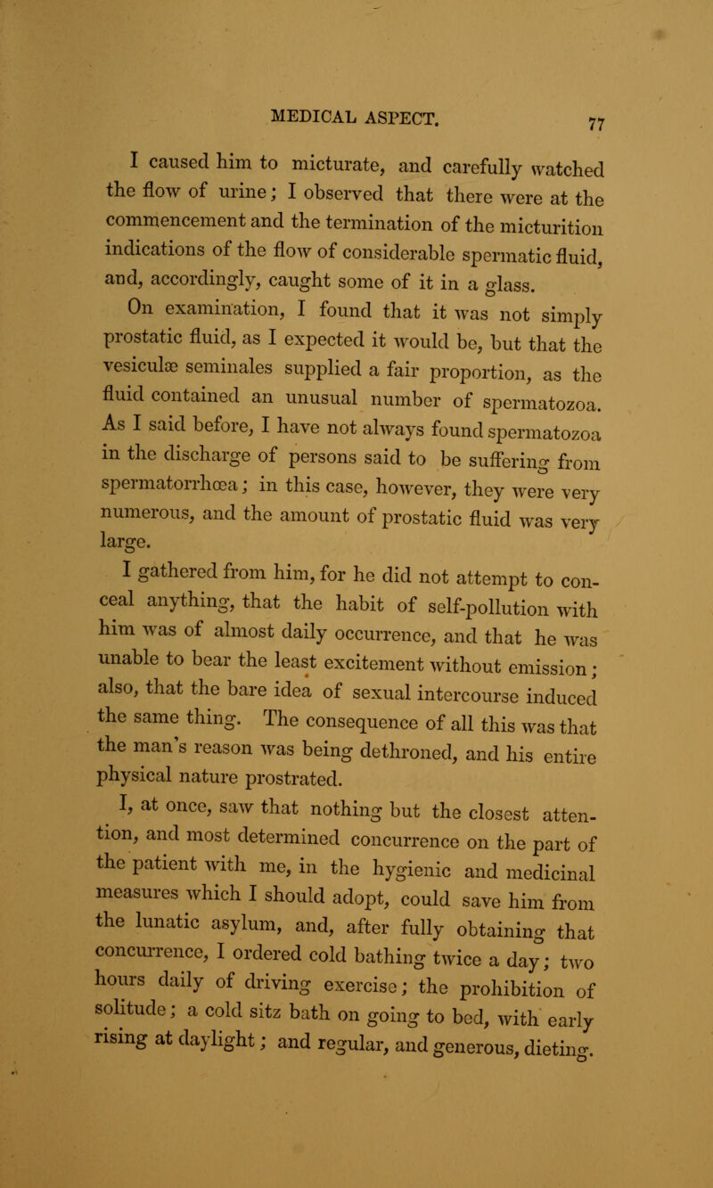 I caused him to micturate, and carefully watched the flow of urine; I observed that there were at the commencement and the termination of the micturition indications of the flow of considerable spermatic fluid, and, accordingly, caught some of it in a glass. On examination, I found that it was not simply prostatic fluid, as I expected it would be, but that the vesiculoe seminales supplied a fair proportion, as the fluid contained an unusual number of spermatozoa. As I said before, I have not always found spermatozoa in the discharge of persons said to be suffering from spermatorrhoea; in this case, however, they were very numerous, and the amount of prostatic fluid was very large. I gathered from him, for he did not attempt to con- ceal anything, that the habit of self-pollution with him was of almost daily occurrence, and that he was unable to bear the least excitement without emission; also, that the bare idea of sexual intercourse induced the same thing. The consequence of all this was that the man's reason was being dethroned, and his entire physical nature prostrated. ^ I, at once, saw that nothing but the closest atten- tion, and most determined concurrence on the part of the patient with me, in the hygienic and medicinal measures which I should adopt, could save him from the lunatic asylum, and, after fully obtaining that concurrence, I ordered cold bathing twice a day; two hours daily of driving exercise; the prohibition of solitude; a cold sitz bath on going to bed, with early rising at daylight; and regular, and generous, dieting