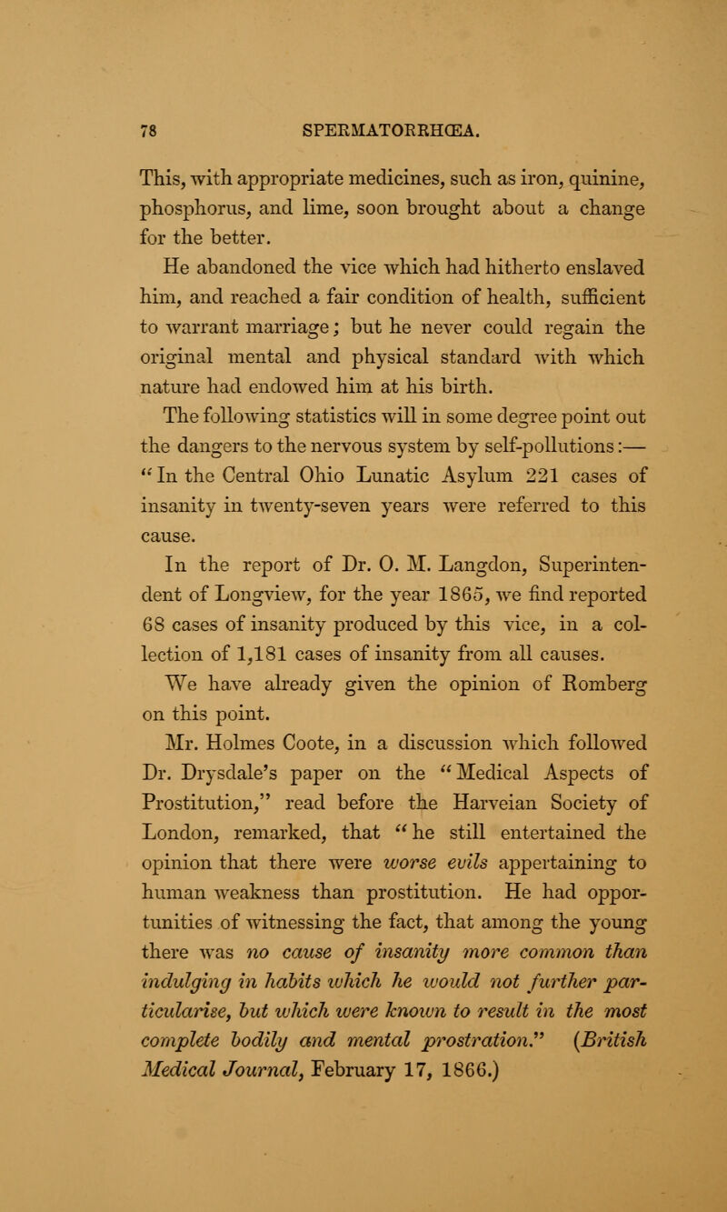 This, with appropriate medicines, such as iron, quinine, phosphorus, and lime, soon brought about a change for the better. He abandoned the vice which had hitherto enslaved him, and reached a fair condition of health, sufficient to warrant marriage; but he never could regain the original mental and physical standard with which nature had endowed him at his birth. The following statistics will in some degree point out the dangers to the nervous system by self-pollutions:—  In the Central Ohio Lunatic Asylum 221 cases of insanity in twenty-seven years were referred to this cause. In the report of Dr. 0. M. Langclon, Superinten- dent of Longview, for the year 1865, we find reported 68 cases of insanity produced by this vice, in a col- lection of 1,181 cases of insanity from all causes. We have already given the opinion of Romberg on this point. Mr. Holmes Coote, in a discussion which followed Dr. Drysdale's paper on the Medical Aspects of Prostitution, read before the Harveian Society of London, remarked, that he still entertained the opinion that there were worse evils appertaining to human weakness than prostitution. He had oppor- tunities of witnessing the fact, that among the young there was no cause of insanity more common than Indulging in habits which he would not further par- ticularise, but which were known to result in the most complete bodily and mental prostration (British Medical Journal, February 17, 1866.)