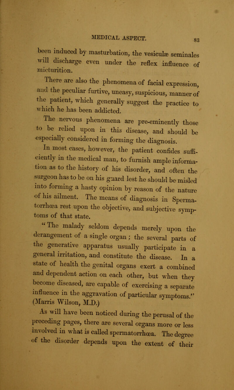S3 been induced by masturbation, the vesiculee seminales will discharge even under the reflex influence of micturition. There are also the phenomena of facial expression, and the peculiar furtive, uneasy, suspicious, manner of the patient, which generally suggest the practice to which he has been addicted. The nervous phenomena are pre-eminently those to be relied upon in this disease, and should be especially considered in forming the diagnosis. In most cases, however, the patient confides suffi- ciently in the medical man, to furnish ample informa- tion as to the history of his disorder, and often the surgeon has to be on his guard lest he should be misled into forming a hasty opinion by reason of the nature of his ailment. The means of diagnosis in Sperma- torrhoea rest upon the objective, and subjective symp- toms of that state. The malady seldom depends merely upon the derangement of a single organ; the several parts of the generative apparatus usually participate in a general irritation, and constitute the disease. In a state of health the genital organs exert a combined and dependent action on each other, but when they become diseased, are capable of exercising a separate influence in the aggravation of particular symptoms. (Mams Wilson, M.D.) As will have been noticed during the perusal of the preceding pages, there are several organs more or less involved in what is called spermatorrhoea. The degree of the disorder depends upon the extent of their