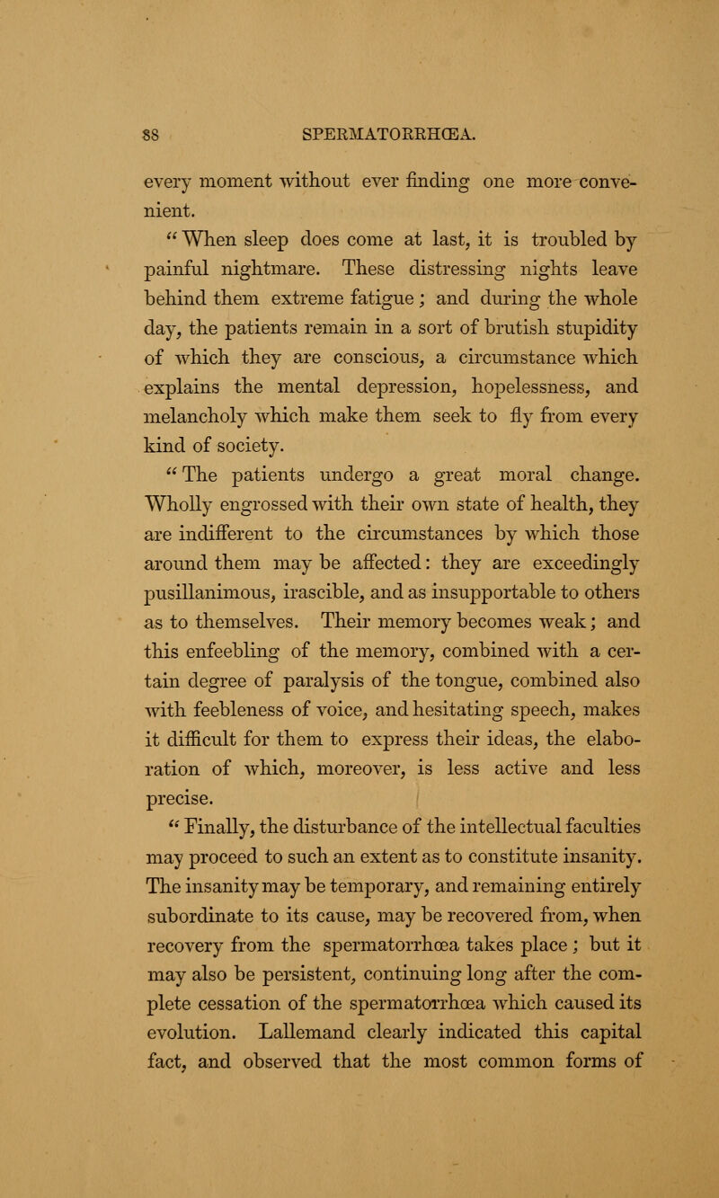 every moment without ever finding one more conve- nient.  When sleep does come at last, it is troubled by- painful nightmare. These distressing nights leave behind them extreme fatigue ; and during the whole day, the patients remain in a sort of brutish stupidity of which they are conscious, a circumstance which explains the mental depression, hopelessness, and melancholy which make them seek to fly from every kind of society.  The patients undergo a great moral change. Wholly engrossed with their own state of health, they are indifferent to the circumstances by which those around them may be affected: they are exceedingly pusillanimous, irascible, and as insupportable to others as to themselves. Their memory becomes weak; and this enfeebling of the memory, combined with a cer- tain degree of paralysis of the tongue, combined also with feebleness of voice, and hesitating speech, makes it difficult for them to express their ideas, the elabo- ration of which, moreover, is less active and less precise.  Finally, the disturbance of the intellectual faculties may proceed to such an extent as to constitute insanity. The insanity may be temporary, and remaining entirely subordinate to its cause, may be recovered from, when recovery from the spermatorrhoea takes place ; but it may also be persistent, continuing long after the com- plete cessation of the spermatorrhoea which caused its evolution. Lallemand clearly indicated this capital fact, and observed that the most common forms of