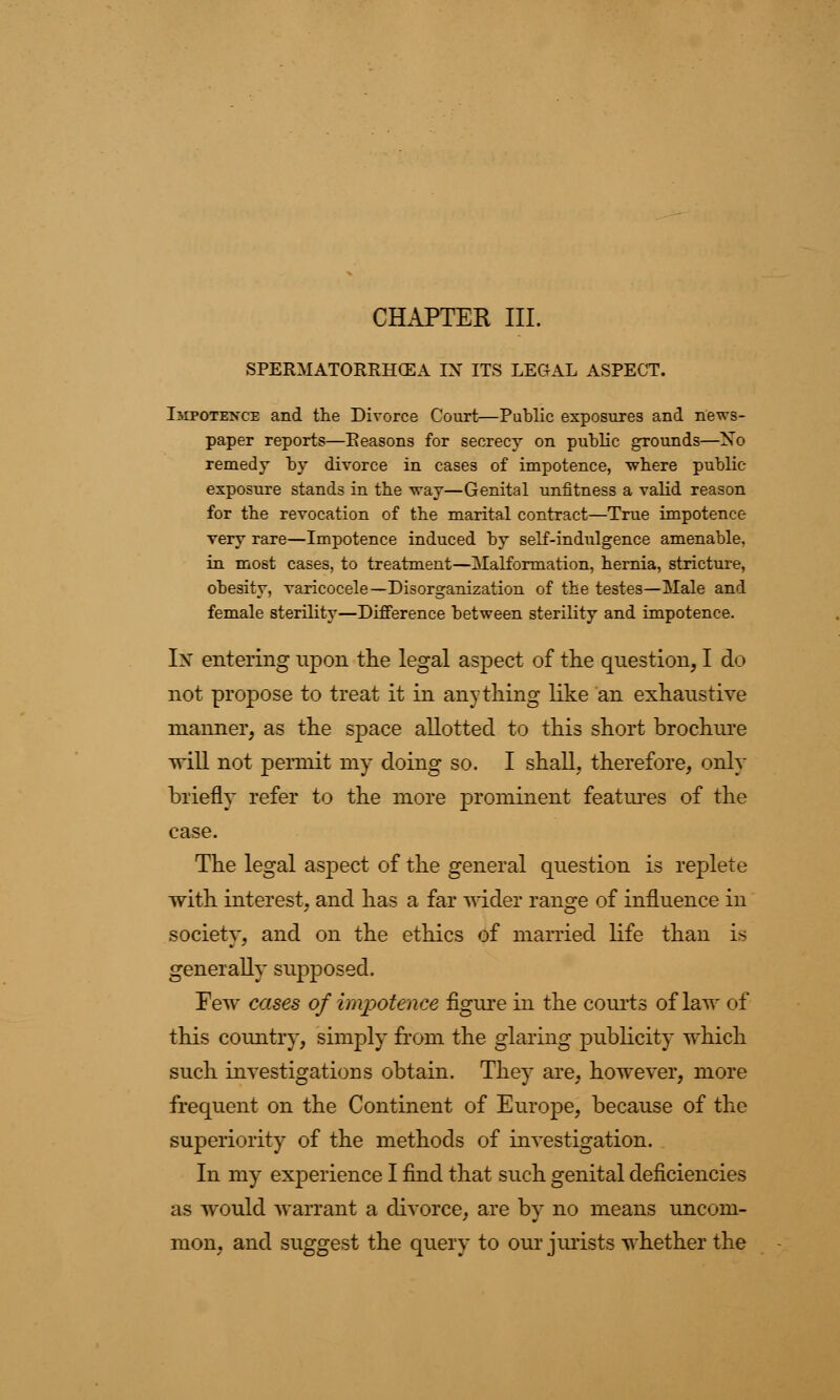 CHAPTER III. SPERMATORRHOEA IX ITS LEGAL ASPECT. Impotence and the Divorce Court—Public exposures and news- paper reports—Reasons for secrecy on public grounds—No remedy by divorce in cases of impotence, where public- exposure stands in the way—Genital unfitness a valid reason for the revocation of the marital contract—True impotence very rare—Impotence induced by self-indulgence amenable, in most cases, to treatment—Malformation, hernia, stricture, obesity, varicocele—Disorganization of the testes—Male and female sterility—Difference between sterility and impotence. In entering upon the legal aspect of the question, I do not propose to treat it in anything like an exhaustive manner, as the space allotted to this short brochure will not permit my doing so. I shall, therefore, only briefly refer to the more prominent features of the case. The legal aspect of the general question is replete with interest, and has a far wider range of influence in society, and on the ethics of married life than is generally supposed. Pew cases of impotence figure in the courts of law of this country, simply from the glaring publicity which such investigations obtain. They are, however, more frequent on the Continent of Europe, because of the superiority of the methods of investigation. In my experience I find that such genital deficiencies as would warrant a divorce, are by no means uncom- mon, and suggest the query to our jurists whether the