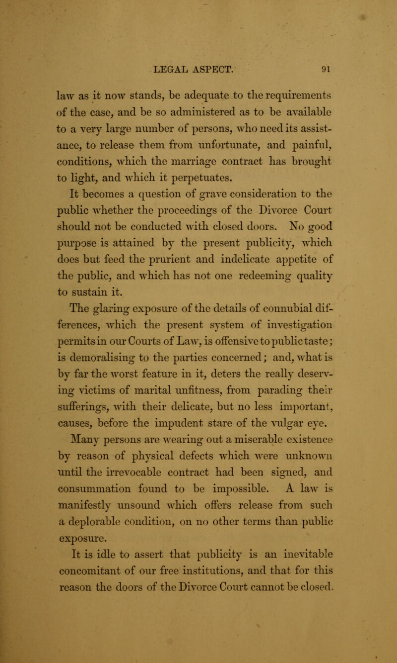 law as it now stands, be adequate to the requirements of the case, and be so administered as to be available to a very large number of persons, who need its assist- ance, to release them from unfortunate, and painful, conditions, which the marriage contract has brought to light, and which it perpetuates. It becomes a question of grave consideration to the public whether the proceedings of the Divorce Court should not be conducted with closed doors. No good purpose is attained by the present publicity, which does but feed the prurient and indelicate appetite of the public, and which has not one redeeming quality to sustain it. The glaring exposure of the details of connubial dif- ferences, which the present system of investigation permits in our Courts of Law, is offensive to public taste; is demoralising to the parties concerned; and, what is by far the worst feature in it, deters the really deserv- ing victims of marital unfitness, from parading their sufferings, with their delicate, but no less important, causes, before the impudent stare of the vulgar eye. Many persons are wearing out a miserable existence by reason of physical defects which were unknown until the irrevocable contract had been signed, and consummation found to be impossible. A law is manifestly unsound which offers release from such a deplorable condition, on no other terms than public exposure. It is idle to assert that publicity is an inevitable concomitant of our free institutions, and that for this reason the doors of the Divorce Court cannot be closed.