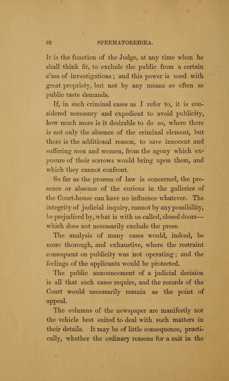 It is the function of the Judge, at any time when he shall think fit, to exclude the public from a certain class of investigations; and this power is used with great propriety, but not by any means so often as public taste demands. If, in such criminal cases as I refer to, it is con- sidered necessary and expedient to avoid publicity, how much more is it desirable to do so, where there is not only the absence of the criminal element, but there is the additional reason, to save innocent and suffering men and women, from the agony which ex- posure of their sorrows would bring upon them, and which they cannot confront. So far as the process of law is concerned, the pre- sence or absence of the curious in the galleries of the Court-house can have no influence whatever. The integrity of judicial inquiry, cannot by any possibility, be prejudiced by, what is with us called, closed doors— which does not necessarily exclude the press. The analysis of many cases would, indeed, be more thorough, and exhaustive, where the restraint consequent on publicity was not operating; and the feelings of the applicants would be protected. The public announcement of a judicial decision is all that such cases require, and the records of the Court would necessarily remain as the point of appeal. The columns of the newspaper are manifestly not the vehicle best suited to deal with such matters in their details. It may be of little consequence, practi- cally, whether the ordinary reasons for a suit in the