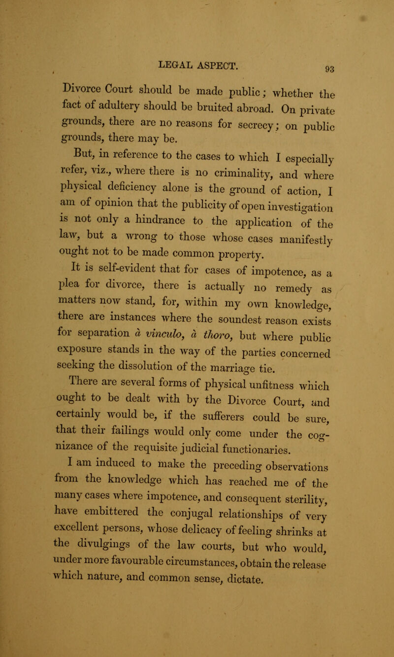 Divorce Court should be made public; whether the fact of adultery should be bruited abroad. On private grounds, there are no reasons for secrecy; on public grounds, there may be. But, in reference to the cases to which I especially refer, viz., where there is no criminality, and where physical deficiency alone is the ground of action, I am of opinion that the publicity of open investigation is not only a hindrance to the application of the law, but a wrong to those whose cases manifestly ought not to be made common property. It is self-evident that for cases of impotence, as a plea for divorce, there is actually no remedy as matters now stand, for, within my own knowledge, there are instances where the soundest reason exists for separation a vinculo, a thoro, but where public exposure stands in the way of the parties concerned seeking the dissolution of the marriage tie. There are several forms of physical unfitness which ought to be dealt with by the Divorce Court, and certainly would be, if the sufferers could be sure, that their failings would only come under the cog- nizance of the requisite judicial functionaries. I am induced to make the preceding observations from the knowledge which has reached me of the many cases where impotence, and consequent sterility, have embittered the conjugal relationships of very excellent persons, whose delicacy of feeling shrinks at the divulgings of the law courts, but who would, under more favourable circumstances, obtain the release which nature, and common sense, dictate.