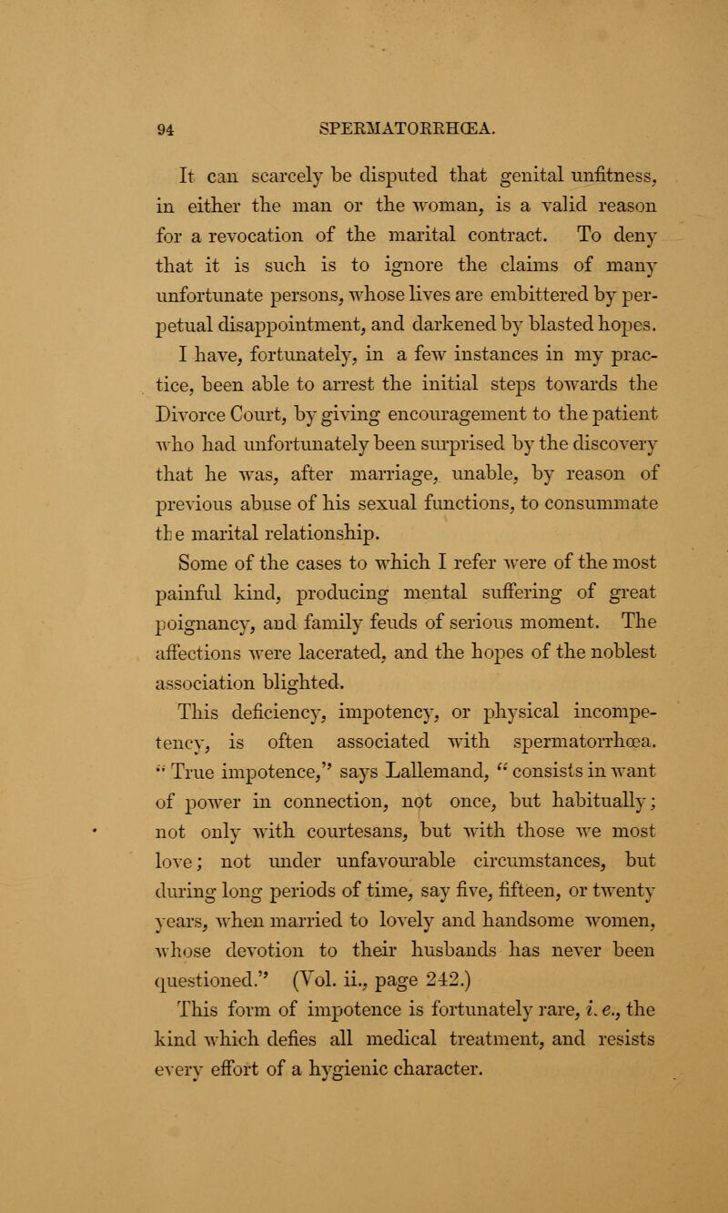 It can scarcely be disputed that genital unfitness, in either the man or the woman, is a valid reason for a revocation of the marital contract. To deny that it is such is to ignore the claims of many unfortunate persons, whose lives are embittered by per- petual disappointment, and darkened by blasted hopes. I have, fortunately, in a few instances in my prac- tice, been able to arrest the initial steps towards the Divorce Court, by giving encouragement to the patient who had unfortunately been surprised by the discovery that he was, after marriage, unable, by reason of previous abuse of his sexual functions, to consummate the marital relationship. Some of the cases to which I refer were of the most painful kind, producing mental suffering of great poignancy, and family feuds of serious moment. The affections were lacerated, and the hopes of the noblest association blighted. This deficiency, impotency, or physical incompe- tency, is often associated with spermatorrhoea. True impotence,'' says Lallemand, consists in want of power in connection, not once, but habitually; not only with courtesans, but with those we most love; not under unfavourable circumstances, but during long periods of time, say five, fifteen, or twenty years, when married to lovely and handsome women, whose devotion to their husbands has never been questioned. (Vol. ii., page 242.) This form of impotence is fortunately rare, i. e., the kind which defies all medical treatment, and resists every effort of a hygienic character.