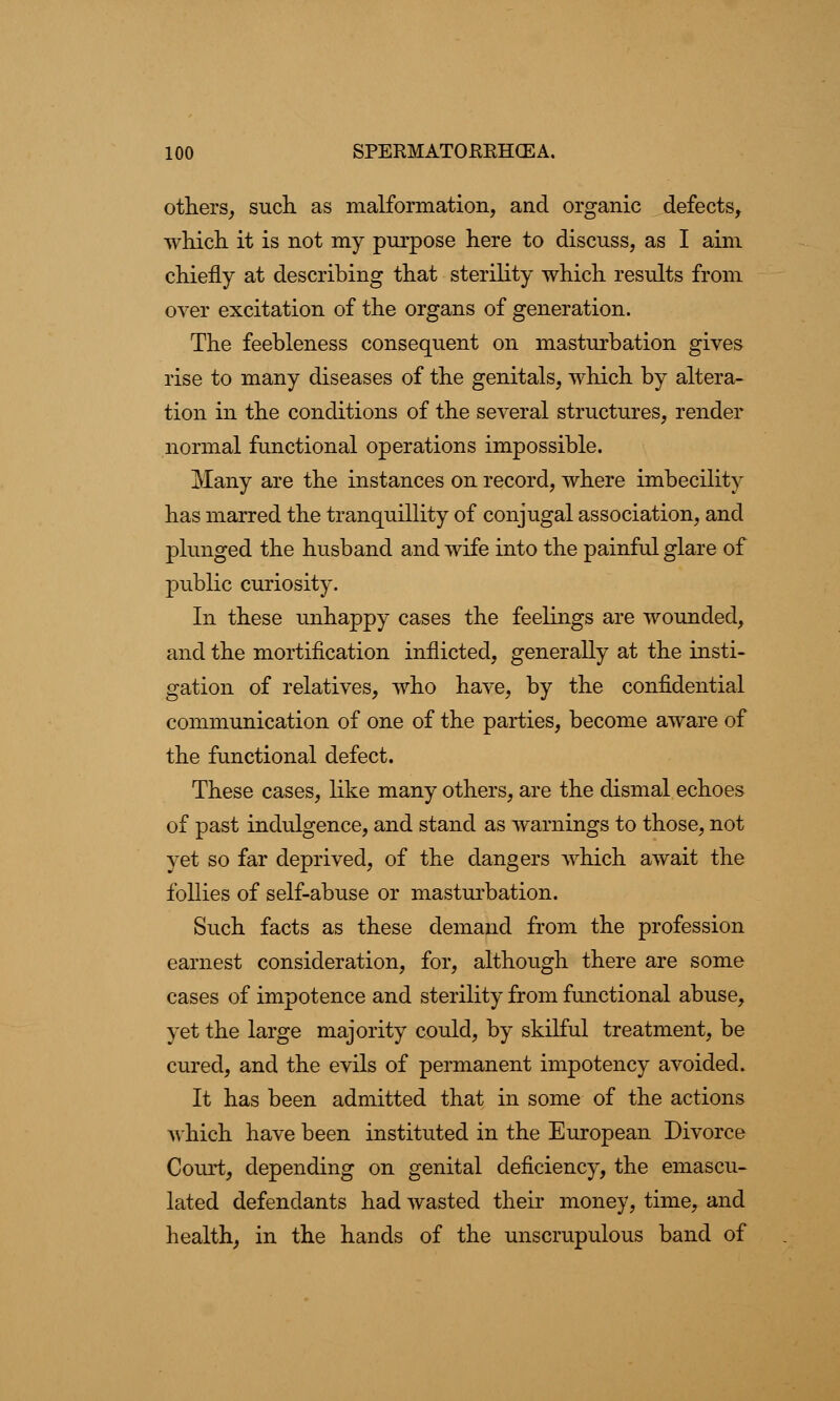 others, such, as malformation, and organic defects, which it is not my purpose here to discuss, as I aim chiefly at describing that sterility which results from over excitation of the organs of generation. The feebleness consequent on masturbation gives rise to many diseases of the genitals, which by altera- tion in the conditions of the several structures, render normal functional operations impossible. Many are the instances on record, where imbecility has marred the tranquillity of conjugal association, and plunged the husband and wife into the painful glare of public curiosity. In these unhappy cases the feelings are wounded, and the mortification inflicted, generally at the insti- gation of relatives, who have, by the confidential communication of one of the parties, become aware of the functional defect. These cases, like many others, are the dismal echoes of past indulgence, and stand as warnings to those, not yet so far deprived, of the dangers which await the follies of self-abuse or masturbation. Such facts as these demand from the profession earnest consideration, for, although there are some cases of impotence and sterility from functional abuse, yet the large majority could, by skilful treatment, be cured, and the evils of permanent impotency avoided. It has been admitted that in some of the actions Avhich have been instituted in the European Divorce Court, depending on genital deficiency, the emascu- lated defendants had wasted their money, time, and health, in the hands of the unscrupulous band of