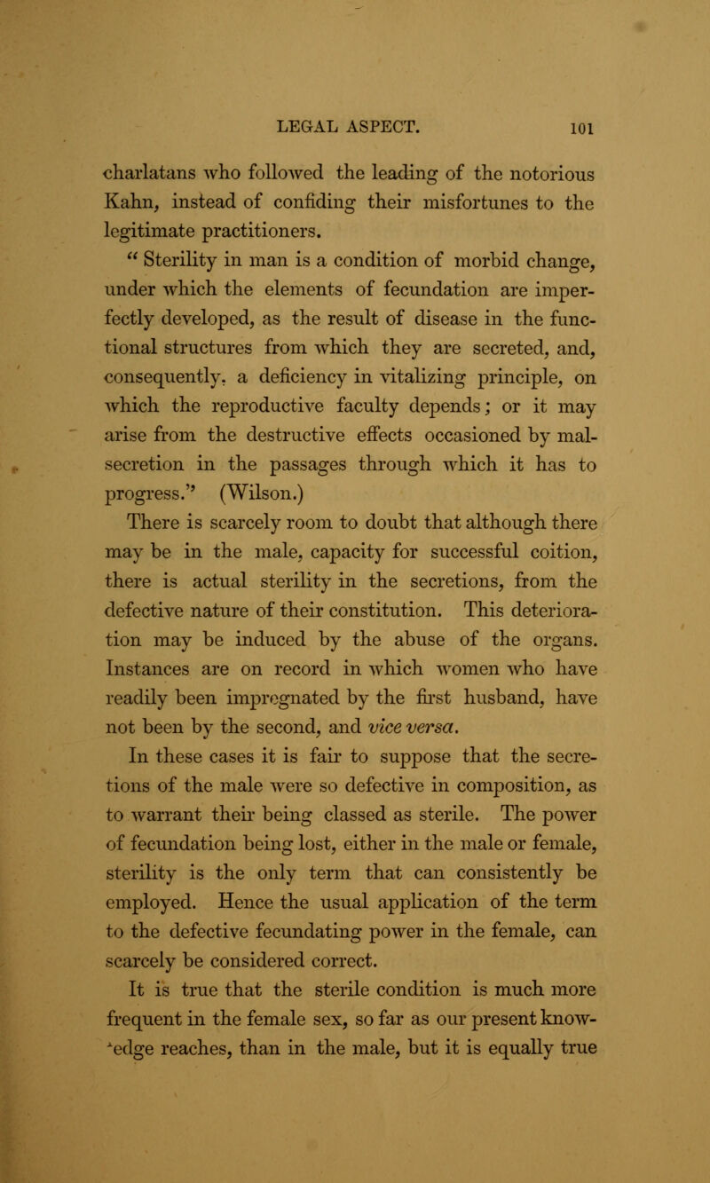 charlatans who followed the leading of the notorious Kahn, instead of confiding their misfortunes to the legitimate practitioners.  Sterility in man is a condition of morbid change, under which the elements of fecundation are imper- fectly developed, as the result of disease in the func- tional structures from which they are secreted, and, consequently, a deficiency in vitalizing principle, on which the reproductive faculty depends; or it may arise from the destructive effects occasioned by mal- secretion in the passages through which it has to progress.'' (Wilson.) There is scarcely room to doubt that although there may be in the male, capacity for successful coition, there is actual sterility in the secretions, from the defective nature of their constitution. This deteriora- tion may be induced by the abuse of the organs. Instances are on record in which women who have readily been impregnated by the first husband, have not been by the second, and vice versa. In these cases it is fair to suppose that the secre- tions of the male were so defective in composition, as to warrant their being classed as sterile. The power of fecundation being lost, either in the male or female, sterility is the only term that can consistently be employed. Hence the usual application of the term to the defective fecundating power in the female, can scarcely be considered correct. It is true that the sterile condition is much more frequent in the female sex, so far as our present know- ledge reaches, than in the male, but it is equally true