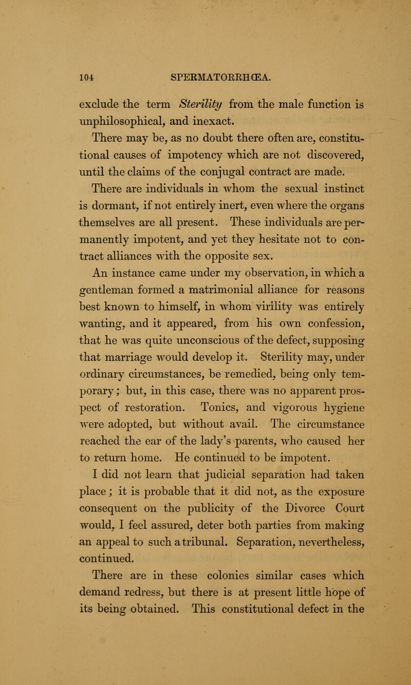 exclude the term Sterility from the male function is unphilosophical, and inexact. There may be, as no doubt there often are, constitu- tional causes of impotency which are not discovered, until the claims of the conjugal contract are made. There are individuals in whom the sexual instinct is dormant, if not entirely inert, even where the organs themselves are all present. These individuals are per- manently impotent, and yet they hesitate not to con- tract alliances with the opposite sex. An instance came under my observation, in which a gentleman formed a matrimonial alliance for reasons best known to himself, in whom virility was entirely wanting, and it appeared, from his own confession, that he was quite unconscious of the defect, supposing that marriage would develop it. Sterility may, under ordinary circumstances, be remedied, being only tem- porary ; but, in this case, there was no apparent pros- pect of restoration. Tonics, and vigorous hygiene were adopted, but without avail. The circumstance reached the ear of the lady's parents, who caused her to return home. He continued to be impotent. I did not learn that judicial separation had taken place; it is probable that it did not, as the exposure consequent on the publicity of the Divorce Court would, I feel assured, deter both parties from making an appeal to such a tribunal. Separation, nevertheless, continued. There are in these colonies similar cases which demand redress, but there is at present little hope of its being obtained. This constitutional defect in the