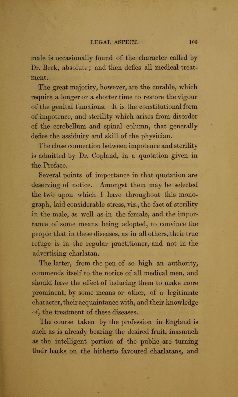 male is occasionally found of the character called by Dr. Beck, absolute; and then defies all medical treat- ment. The great majority, however, are the curable, which require a longer or a shorter time to restore the vigour of the genital functions. It is the constitutional form of impotence, and sterility which arises from disorder of the cerebellum and spinal column, that generally defies the assiduity and skill of the physician. The close connection between impotence and sterility is admitted by Dr. Copland, in a quotation given in the Preface. Several points of importance in that quotation are deserving of notice. Amongst them may be selected the two upon which I have throughout this mono- graph, laid considerable stress, viz., the fact of sterility in the male, as well as in the female, and the impor- tance of some means being adopted, to convince the peojole that in these diseases, as in all others, their true refuge is in the regular practitioner, and not in the advertising charlatan. The latter, from the pen of so high an authority, commends itself to the notice of all medical men, and should have the effect of inducing them to make more prominent, by some means or other, of a legitimate character, their acquaintance with, and their knowledge of, the treatment of these diseases. The course taken by the profession in England is such as is already bearing the desired fruit, inasmuch as the intelligent portion of the public are turning their backs on the hitherto favoured charlatans, and
