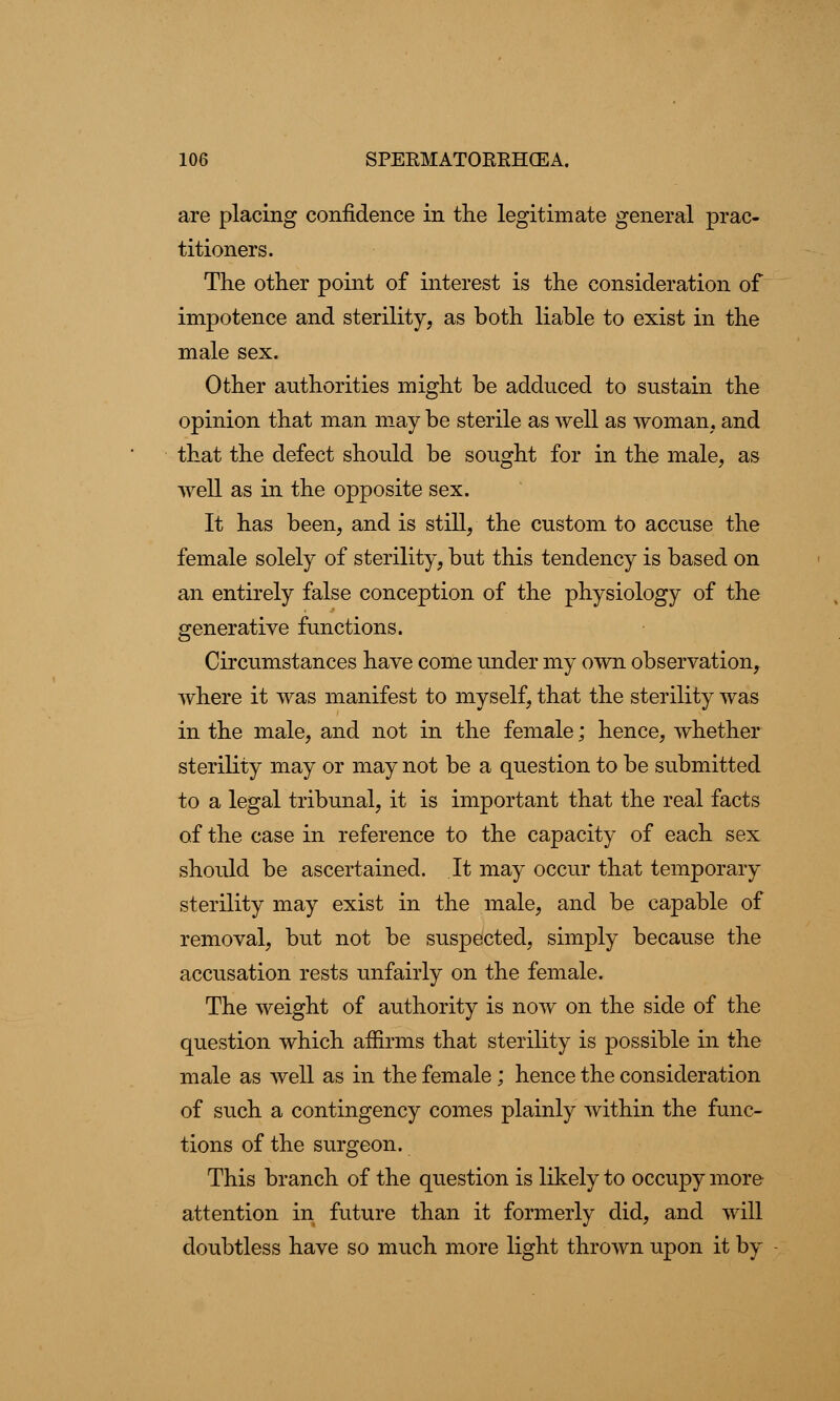 are placing confidence in the legitimate general prac- titioners. The other point of interest is the consideration of impotence and sterility, as both liable to exist in the male sex. Other authorities might be adduced to sustain the opinion that man may be sterile as well as woman, and that the defect should be sought for in the male, as well as in the opposite sex. It has been, and is still, the custom to accuse the female solely of sterility, but this tendency is based on an entirely false conception of the physiology of the generative functions. Circumstances have come under my own observation, where it was manifest to myself, that the sterility was in the male, and not in the female; hence, whether sterility may or may not be a question to be submitted to a legal tribunal, it is important that the real facts of the case in reference to the capacity of each sex should be ascertained. It may occur that temporary sterility may exist in the male, and be capable of removal, but not be suspected, simply because the accusation rests unfairly on the female. The weight of authority is now on the side of the question which affirms that sterility is possible in the male as well as in the female; hence the consideration of such a contingency comes plainly within the func- tions of the surgeon. This branch of the question is likely to occupy more attention in future than it formerly did, and will doubtless have so much more light thrown upon it by