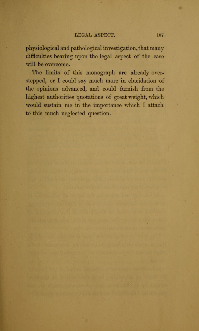 physiological and pathological investigation, that many difficulties bearing upon the legal aspect of the case will be overcome. The limits of this monograph are already over- stepped, or I could say much more in elucidation of the opinions advanced, and could furnish from the highest authorities quotations of great weight, which would sustain me in the importance which I attach to this much neglected question.