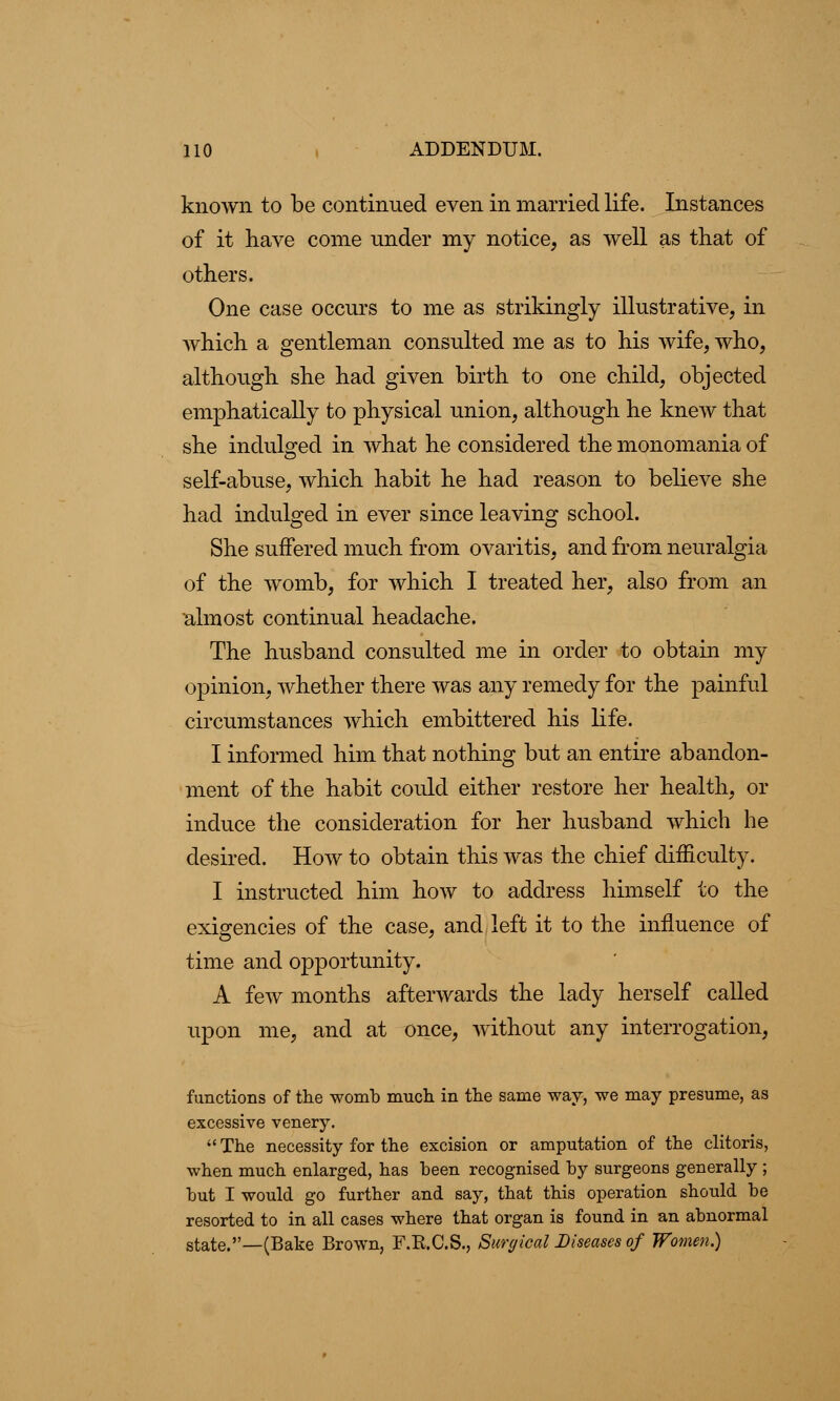 known to be continued even in married life. Instances of it have come under my notice, as well as that of others. One case occurs to me as strikingly illustrative, in Avhich a gentleman consulted me as to his wife, who, although she had given birth to one child, objected emphatically to physical union, although he knew that she indulged in what he considered the monomania of self-abuse, which habit he had reason to believe she had indulged in ever since leaving school. She suffered much from ovaritis, and from neuralgia of the womb, for which I treated her, also from an almost continual headache. The husband consulted me in order to obtain my opinion, whether there was any remedy for the painful circumstances which embittered his life. I informed him that nothing but an entire abandon- ment of the habit could either restore her health, or induce the consideration for her husband which he desired. How to obtain this was the chief difficulty. I instructed him how to address himself to the exigencies of the case, and left it to the influence of time and opportunity. A few months afterwards the lady herself called upon me, and at once, without any interrogation, functions of the womb much in the same way, we may presume, as excessive venery.  The necessity for the excision or amputation of the clitoris, when much enlarged, has been recognised by surgeons generally ; but I would go further and say, that this operation should be resorted to in all cases where that organ is found in an abnormal state.—(Bake Brown, F.K.C.S., Surgical Diseases of Women.)