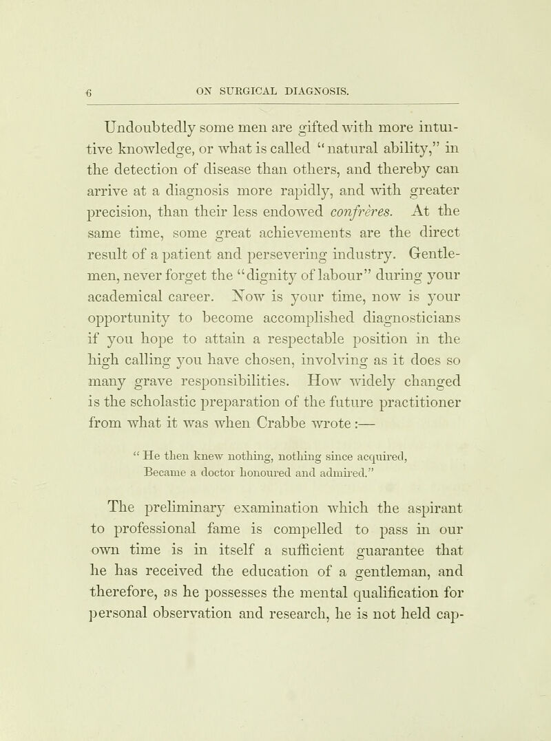 Undoubtedly some men are gifted with more intui- tive knowledge, or what is called  natural ability, in the detection of disease than others, and thereby can arrive at a diagnosis more rapidly, and with greater precision, than their less endowed confreres. At the same time, some great achievements are the direct result of a patient and persevering industry. Gentle- men, never forget the dignity of labour during your academical career. Now is your time, now is your opportunity to become accomplished diagnosticians if you hope to attain a respectable position in the high calling you have chosen, involving as it does so many grave responsibilities. How widely changed is the scholastic preparation of the future practitioner from what it was when Crabbe wrote :—  He then knew nothing, nothing since acquired, Became a doctor honoured and admired. The preliminary examination which the aspirant to professional fame is compelled to pass in our own time is in itself a sufficient guarantee that he has received the education of a gentleman, and therefore, as he possesses the mental qualification for personal observation and research, he is not held cap-
