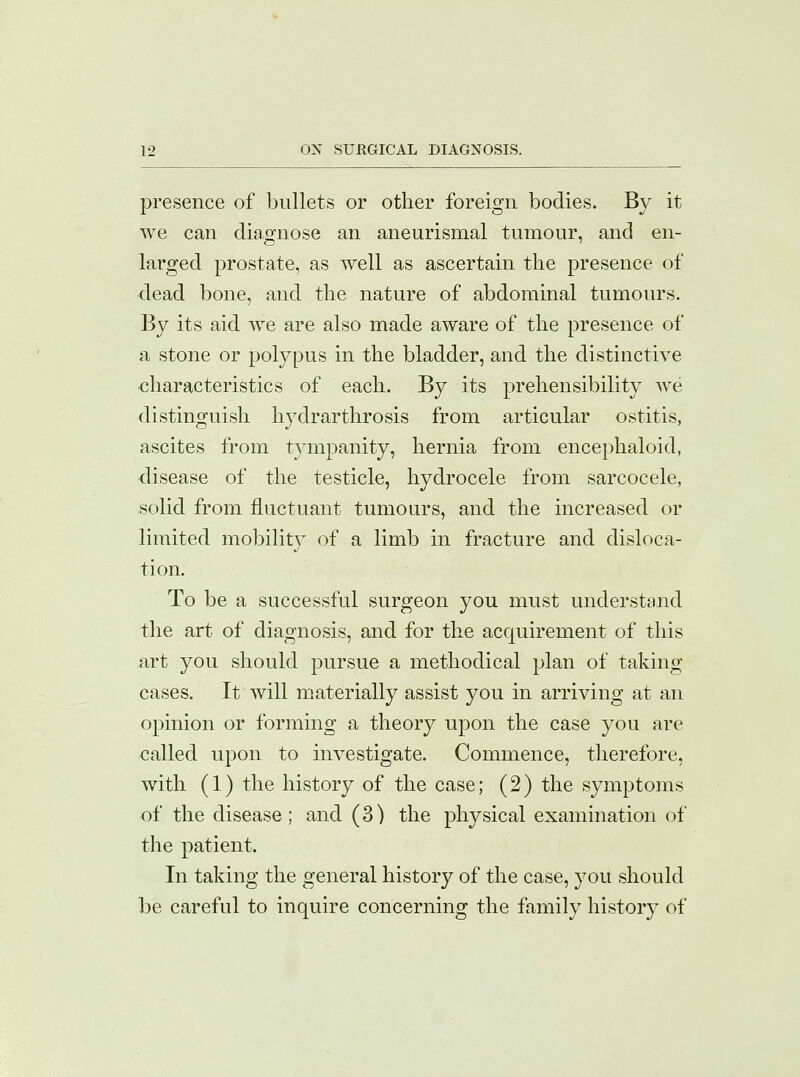 presence of bullets or other foreign bodies. By it we can diagnose an aneurismal tumour, and en- larged prostate, as well as ascertain the presence of dead bone, and the nature of abdominal tumours. By its aid we are also made aware of the presence of a stone or polypus in the bladder, and the distinctive characteristics of each. By its prehensibility we distinguish hydrarthrosis from articular ostitis, ascites from tympanity, hernia from encephaloid, disease of the testicle, hydrocele from sarcocele, solid from fluctuant tumours, and the increased or limited mobility of a limb in fracture and disloca- tion. To be a successful surgeon you must understand the art of diagnosis, and for the acquirement of this art you should pursue a methodical plan of taking cases. It will materially assist you in arriving at an opinion or forming a theory upon the case you are called upon to investigate. Commence, therefore, with (1) the history of the case; (2) the symptoms of the disease; and (3) the physical examination of the patient. In taking the general history of the case, you should be careful to inquire concerning the family history of