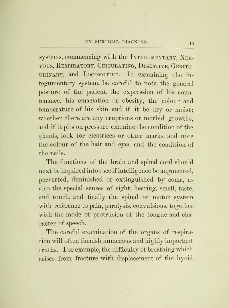 systems, commencing with the Integumentary, Ner- vous, Respiratory, Circulating, Digestive, Genito- urinary, and Locomotive. In examining the in- tegumentary system, be careful to note the general posture of the patient, the expression of his coun- tenance, his emaciation or obesity, the colour and temperature of his skin and if it be dry or moist; whether there are any eruptions or morbid growths, and if it pits on pressure examine the condition of the glands, look for cicatrices or other marks, and note the colour of the hair and eyes and the condition of the nails. The functions of the brain and spinal cord should next be inquired into; see if intelligence be augmented, perverted, diminished or extinguished by coma, as also the special senses of sight, hearing, smell, taste, and touch, and finally the spinal or motor system with reference to pain, paralysis, convulsions, together with the mode of protrusion of the tongue and cha- racter of speech. The careful examination of the organs of respira- tion will often furnish numerous and highly important truths. For example, the difficulty of breathing which arises from fracture with displacement of the hyoid