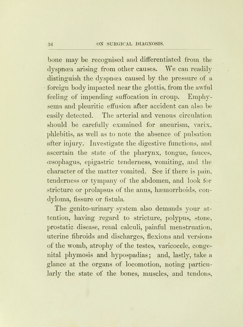 bone may be recognised and differentiated from the dyspnoea arising from other causes. We can readily distinguish the dyspnoea caused by the pressure of a foreign body impacted near the glottis, from the awful feeling of impending suffocation in croup. Emphy- sema and pleuritic effusion after accident can also be easily detected. The arterial and venous circulation should be carefully examined for aneurism, varix, phlebitis, as well as to note the absence of pulsation after injury. Investigate the digestive functions, and ascertain the state of the pharynx, tongue, fauces, oesophagus, epigastric tenderness, vomiting, and the character of the matter vomited. See if there is pain, tenderness or tympany of the abdomen, and look for stricture or prolapsus of the anus, hemorrhoids, con- dyloma, fissure or fistula. The genito-urinary system also demands your at- tention, having regard to stricture, polypus, stone, prostatic disease, renal calculi, painful menstruation, uterine fibroids and discharges, flexions and versions of the womb, atrophy of the testes, varicocele, conge- nital phymosis and hypospadias; and, lastly, take a glance at the organs of locomotion, noting particu- larly the state of the bones, muscles, and tendons.