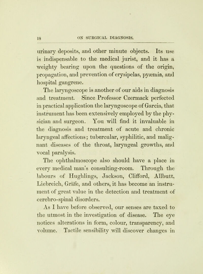 urinary deposits, and other minute objects. Its use is indispensable to the medical jurist, and it has a weighty bearing upon the questions of the origin, propagation, and prevention of erysipelas, pyaemia, and hospital gangrene. The laryngoscope is another of our aids in diagnosis and treatment. Since Professor Czermack perfected in practical application the laryngoscope of Garcia, that instrument has been extensively employed by the phy- sician and surgeon. You will find it invaluable in the diagnosis and treatment of acute and chronic laryngeal affections; tubercular, syphilitic, and malig- nant diseases of the throat, laryngeal growths, and vocal paralysis. The ophthalmoscope also should have a place in every medical man's consulting-room. Through the labours of Hughlings, Jackson, Clifford, Allbutt, Liebreich, Grafe, and others, it has become an instru- ment of great value in the detection and treatment of cerebro-spinal disorders. As I have before observed, our senses are taxed to the utmost in the investigation of disease. The eye notices alterations in form, colour, transparency, and volume. Tactile sensibility will discover changes in