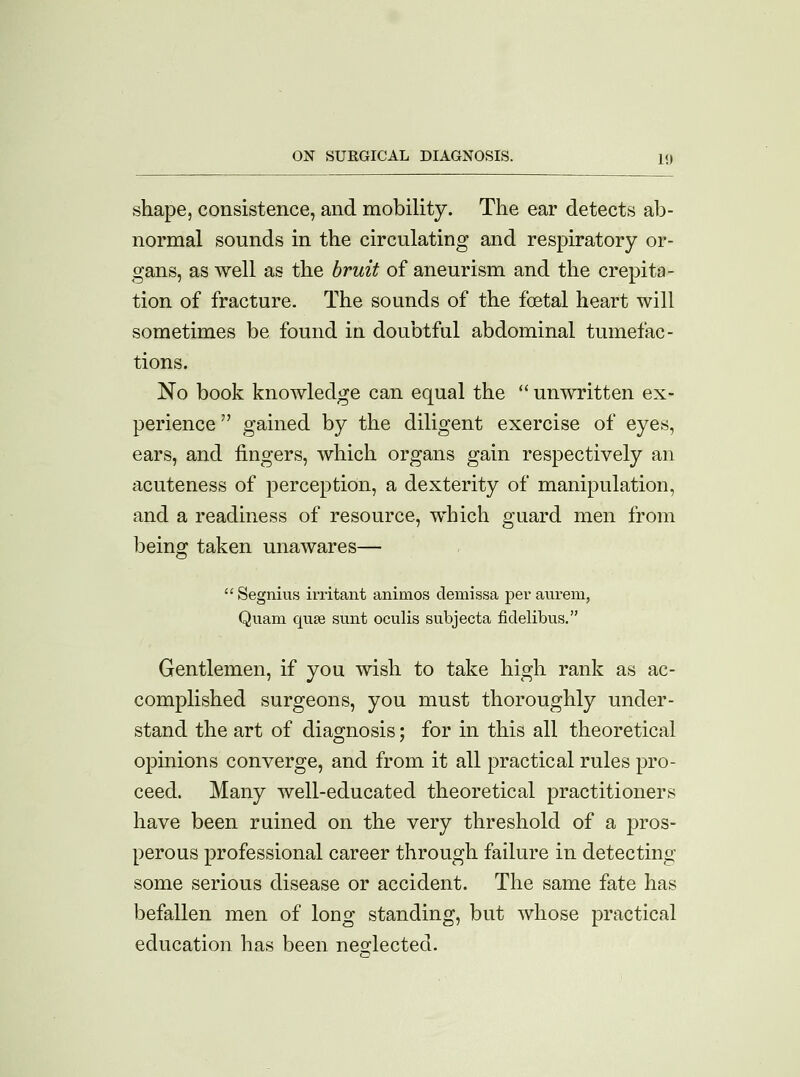 shape, consistence, and mobility. The ear detects ab- normal sounds in the circulating and respiratory or- gans, as well as the bruit of aneurism and the crepita- tion of fracture. The sounds of the foetal heart will sometimes be found in doubtful abdominal tumefac- tions. No book knowledge can equal the  unwritten ex- perience  gained by the diligent exercise of eyes, ears, and fingers, which organs gain respectively an acuteness of perception, a dexterity of manipulation, and a readiness of resource, which guard men from beins: taken unawares— n  Segnius irritant animos demissa per aurem, Quam quae sunt oculis subjecta fidelibus. Gentlemen, if you wish to take high rank as ac- complished surgeons, you must thoroughly under- stand the art of diagnosis; for in this all theoretical opinions converge, and from it all practical rules pro- ceed. Many well-educated theoretical practitioners have been ruined on the very threshold of a pros- perous professional career through failure in detecting- some serious disease or accident. The same fate has befallen men of loog standing, but whose practical education has been neglected.