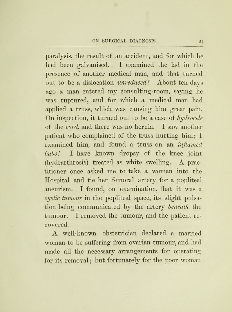 paralysis, the result of an accident, and for which he had been galvanised. I examined the lad in the presence of another medical man, and that turned out to be a dislocation unreduced! About ten days ago a man entered my consulting-room, saying he was ruptured, and for which a medical man had applied a truss, which was causing him great pain. On inspection, it turned out to be a case of hydrocele of the cord, and there was no hernia. I saw another patient who complained of the truss hurting him; I examined him, and found a truss on an inflamed bubo! I have known dropsy of the knee joint (hydrarthrosis) treated as white swelling. A prac- titioner once asked me to take a woman into the Hospital and tie her femoral artery for a popliteal aneurism. I found, on examination, that it was a cystic tumour in the popliteal space, its slight pulsa- tion being communicated by the artery beneath the tumour. I removed the tumour, and the patient re- covered. A welhknown obstetrician declared a married woman to be suffering from ovarian tumour, and had made all the necessary arrangements for operating for its removal; but fortunately for the poor woman