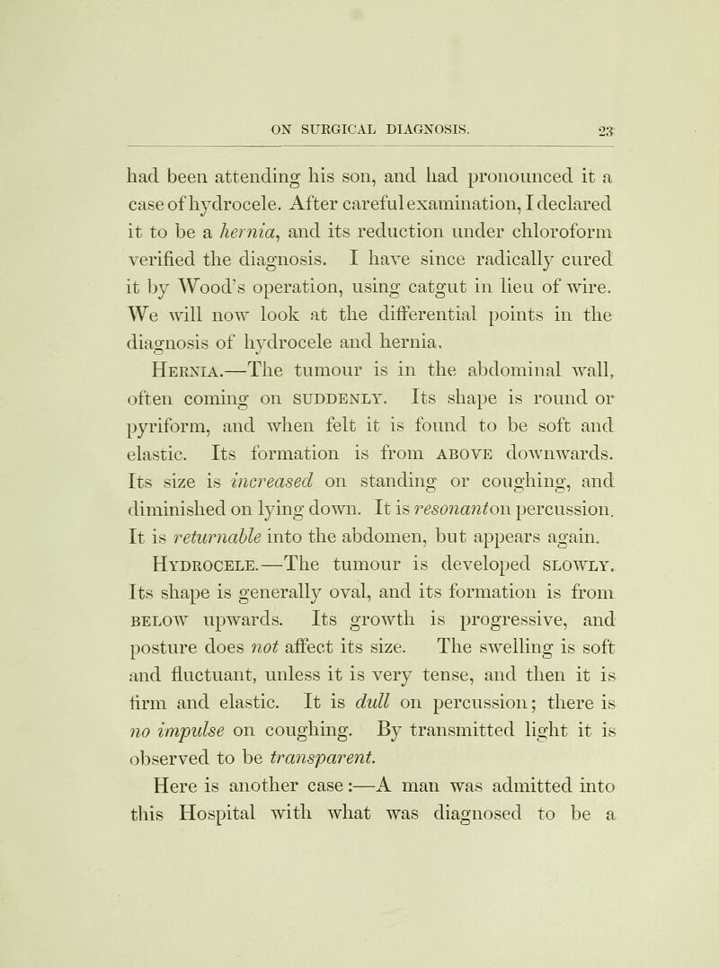 had been attending his son, and had pronounced it a case of hydrocele. After careful examination, I declared it to be a hernia, and its reduction under chloroform verified the diagnosis. I have since radically cured it by Wood's operation, using catgut in lieu of wire. We will now look at the differential points in the diagnosis of hydrocele and hernia. Hernia.—The tumour is in the abdominal wall, often coming on suddenly. Its shape is round or pyriform, and when felt it is found to be soft and elastic. Its formation is from above doAvnwards. Its size is increased on standing or coughing, and diminished on lying down. It is resonantow percussion. It is returnable into the abdomen, but appears again. Hydrocele.—The tumour is developed slowly. Its shape is generally oval, and its formation is from below upwards. Its growth is progressive, and posture does not affect its size. The swelling is soft and fluctuant, unless it is very tense, and then it is firm and elastic. It is dull on percussion; there is no impulse on coughing. By transmitted light it is observed to be transparent. Here is another case:—A man was admitted into this Hospital with what was diagnosed to be a