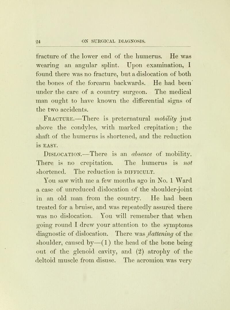 fracture of the lower end of the humerus. He was wearing an angular splint. Upon examination, I found there was no fracture, but a dislocation of both the bones of the forearm backwards. He had been' under the care of a country surgeon. The medical man ought to have known the differential signs of the two accidents. Fracture.—There is preternatural mobility just above the condyles, with marked crepitation; the shaft of the humerus is shortened, and the reduction is EASY. Dislocation.—There is an absence of mobility. There is no crepitation. The humerus is not shortened. The reduction is difficult. You saw with me a few months ago in No. 1 Ward a case of unreduced dislocation of the shoulder-joint in an old man from the country. He had been treated for a bruise, and was repeatedly assured there was no dislocation. You will remember that when going round I drew your attention to the symptoms diagnostic of dislocation. There was flattening of the shoulder, caused by—(1) the head of the bone being out of the glenoid cavity, and (2) atrophy of the deltoid muscle from disuse. The acromion was very