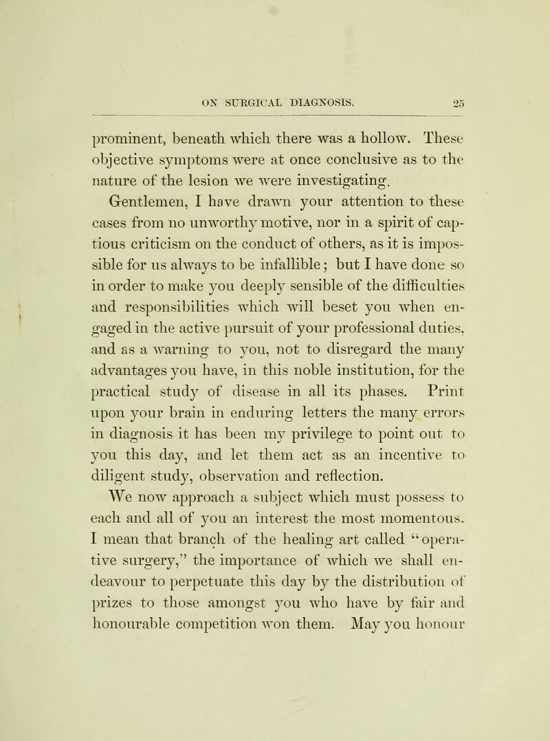 prominent, beneath which there was a hollow. These objective symptoms were at once conclusive as to the nature of the lesion we were investigating. Gentlemen, I have drawn your attention to these cases from no unworthy motive, nor in a spirit of cap- tious criticism on the conduct of others, as it is impos- sible for us always to be infallible; but I have done so in order to make you deeply sensible of the difficulties and responsibilities which will beset you when en- gaged in the active pursuit of your professional duties, and as a warning to you, not to disregard the many advantages you have, in this noble institution, for the practical study of disease in all its phases. Print upon your brain in enduring letters the many errors in diagnosis it has been my privilege to point out to you this day, and let them act as an incentive to diligent study, observation and reflection. We now approach a subject which must possess to each and all of you an interest the most momentous. I mean that branch of the healing art called opera- tive surgery, the importance of which we shall en- deavour to perpetuate this day by the distribution of prizes to those amongst you who have by fair and honourable competition won them. May you honour