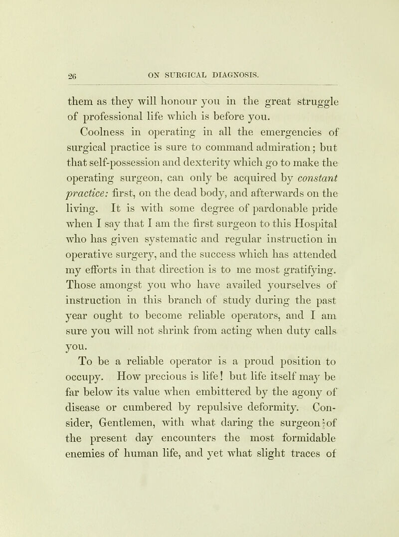 them as they will honour you in the great struggle of professional life which is before you. Coolness in operating in all the emergencies of surgical practice is sure to command admiration; but that self-possession and dexterity which go to make the operating surgeon, can only be acquired by constant practice: first, on the dead body, and afterwards on the living. It is with some degree of pardonable pride when I say that I am the first surgeon to this Hospital who has given systematic and regular instruction in operative surgery, and the success which has attended my efforts in that direction is to me most gratifying. Those amongst you who have availed yourselves of instruction in this branch of study during the past year ought to become reliable operators, and I am sure you will not shrink from acting when duty calls you. To be a reliable operator is a proud position to occupy. How precious is life! but life itself may be far below its value when embittered by the agony of disease or cumbered by repulsive deformity. Con- sider, Gentlemen, with what daring the surgeon;of the present day encounters the most formidable enemies of human life, and yet what slight traces of