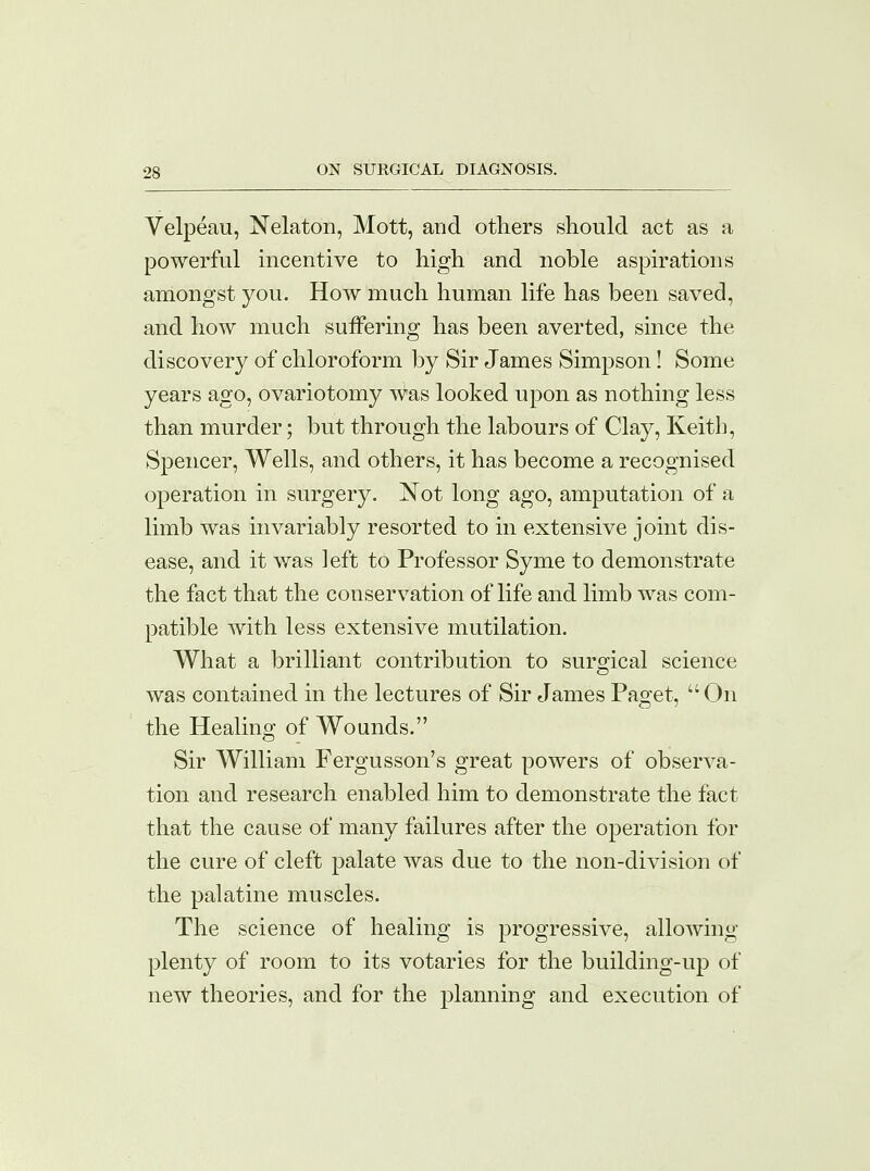 Velpeau, Nelaton, Mott, and others should act as a powerful incentive to high and noble aspirations amongst you. How much human life has been saved, and how much suffering has been averted, since the discovery of chloroform by Sir James Simpson! Some years ago, ovariotomy was looked upon as nothing less than murder; but through the labours of Clay, Keith, Spencer, Wells, and others, it has become a recognised operation in surgery. Not long ago, amputation of a limb was invariably resorted to in extensive joint dis- ease, and it was left to Professor Syme to demonstrate the fact that the conservation of life and limb was com- patible with less extensive mutilation. What a brilliant contribution to surgical science was contained in the lectures of Sir James Paget, On the Healing of Wounds. Sir William Fergusson's great powers of observa- tion and research enabled him to demonstrate the fact that the cause of many failures after the operation for the cure of cleft palate was due to the non-division of the palatine muscles. The science of healing is progressive, allowing plenty of room to its votaries for the building-up of new theories, and for the planning and execution of