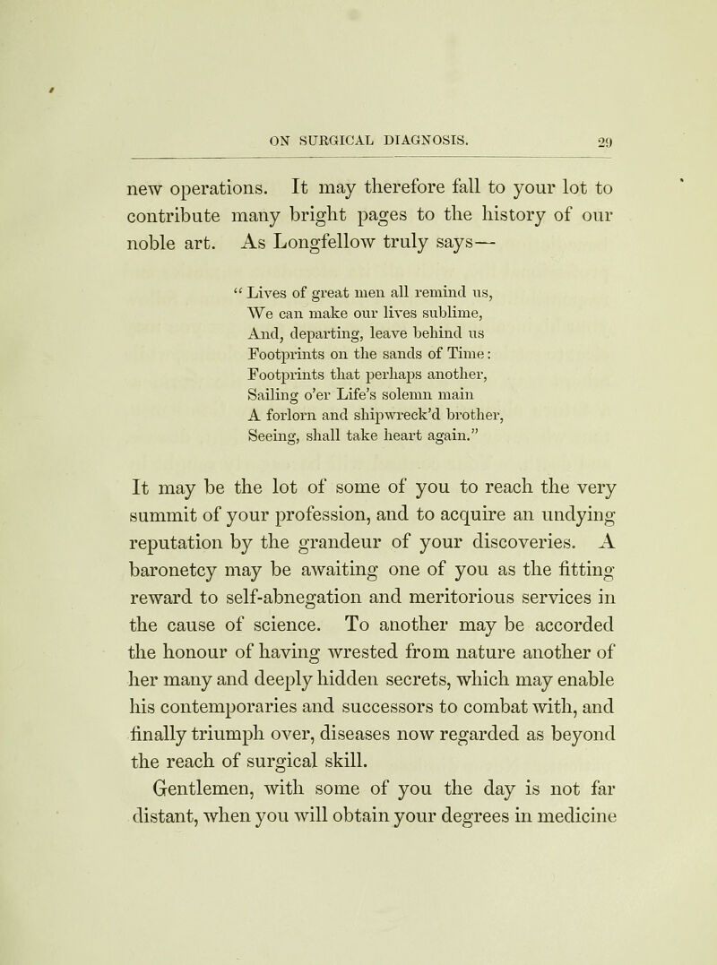 new operations. It may therefore fall to your lot to contribute many bright pages to the history of our noble art. As Longfellow truly says—  Lives of great men all remind us? We can make our lives sublime, And, departing, leave behind us Footprints on the sands of Time: Footprints that perhaps another, Sailing o'er Life's solemn main A forlorn and shipwreck'd brother, Seeing, shall take heart again. It may be the lot of some of you to reach the very summit of your profession, and to acquire an undying reputation by the grandeur of your discoveries. A baronetcy may be awaiting one of you as the fitting reward to self-abnegation and meritorious services in the cause of science. To another may be accorded the honour of having wrested from nature another of her many and deeply hidden secrets, which may enable his contemporaries and successors to combat with, and finally triumph over, diseases now regarded as beyond the reach of surgical skill. Gentlemen, with some of you the day is not far distant, when you will obtain your degrees in medicine