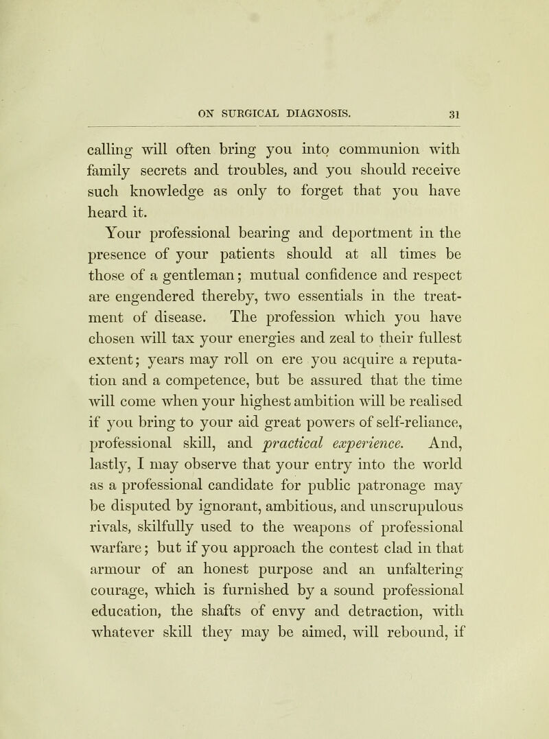 calling will often bring you into communion with family secrets and troubles, and you should receive such knowledge as only to forget that you have heard it. Your professional bearing and deportment in the presence of your patients should at all times be those of a gentleman; mutual confidence and respect are engendered thereby, two essentials in the treat- ment of disease. The profession which you have chosen will tax your energies and zeal to their fullest extent; years may roll on ere you acquire a reputa- tion and a competence, but be assured that the time will come when your highest ambition will be realised if you bring to your aid great powers of self-reliance, professional skill, and practical experience. And, lastly, I may observe that your entry into the world as a professional candidate for public patronage may be disputed by ignorant, ambitious, and unscrupulous rivals, skilfully used to the weapons of professional warfare; but if you approach the contest clad in that armour of an honest purpose and an unfaltering courage, which is furnished by a sound professional education, the shafts of envy and detraction, with whatever skill they may be aimed, will rebound, if