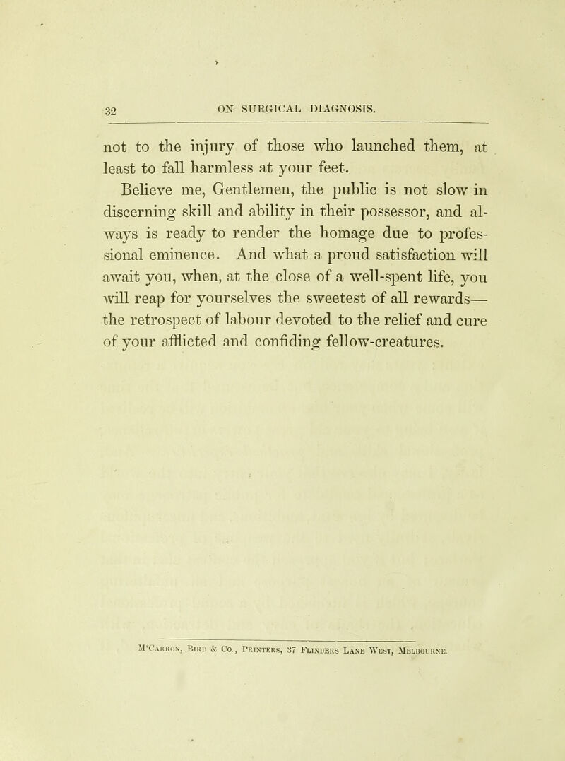 not to the injury of those who launched them, at least to fall harmless at your feet- Believe me, Gentlemen, the public is not slow in discerning skill and ability in their possessor, and al- ways is ready to render the homage due to profes- sional eminence. And what a proud satisfaction will await you, when, at the close of a well-spent life, you will reap for yourselves the sweetest of all rewards— the retrospect of labour devoted to the relief and cure of your afflicted and confiding fellow-creatures. M'Carron, Bird & Co., Printers, 37 Flinders Lane West, Melbourne.