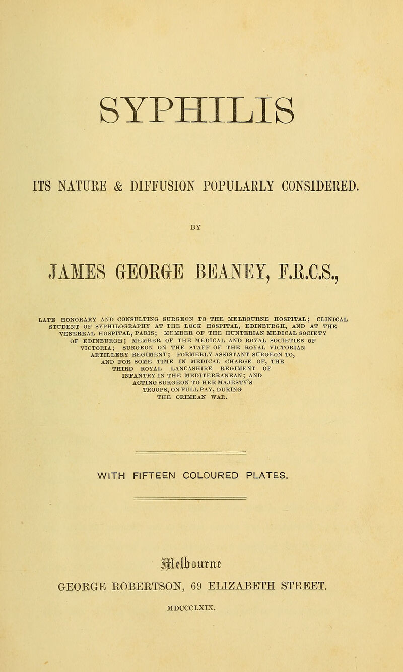 ITS NATURE & DIFFUSION POPULARLY CONSIDERED. JAMES GEORGE BEANEY, F.E.C.S, LATE HONORARY AND CONSULTING SURGEON TO THE MELBOURNE HOSPITAL; CLINICAL STUDENT OF SYPHILOGRAPHY AT THE LOCK HOSPITAL, EDINBURGH, AND AT THE VENEREAL HOSPITAL, PARIS; MEMBER OF THE HUNTERIAN MEDICAL SOCIETY OF EDINBURGH; MEMBER OF THE MEDICAL AND ROYAL SOCIETIES OF VICTORIA; SURGEON ON THE STAFF OF THE ROYAL VICTORIAN ARTILLERY REGIMENT ; FORMERLY ASSISTANT SURGEON TO, AND FOR SOME TIME IN MEDICAL CHARGE OF, THE THIRD ROYAL LANCASHIRE REGIMENT OF INFANTRY IN THE MEDITERRANEAN; AND ACTING SURGEON TO HER MAJESTY'S TROOPS, ON FULL PAY, DURING THE CRIMEAN WAR. WITH FIFTEEN COLOURED PLATES. GEOEGE ROBERTSON, 69 ELIZABETH STREET. MDCCCLXIX.