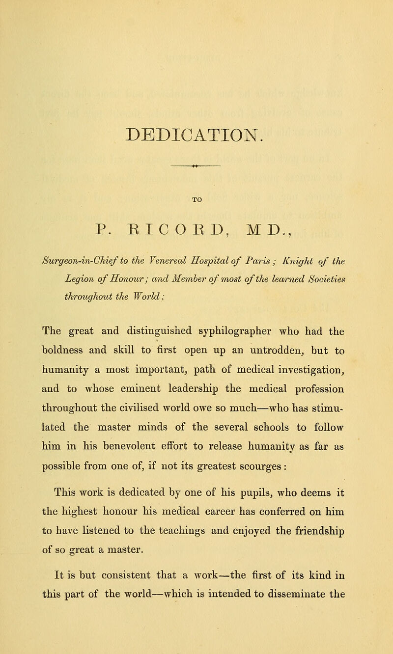 DEDICATION. P. EICOED, MD., Surgeon-in-Chief to the Venereal Hospital of Paris ; Knight of the Legion of Honour; and Member of most of the learned Societies throughout the World; The great and distinguished syphilographer who had the boldness and skill to first open up an untrodden, but to humanity a most important, path of medical investigation, and to whose eminent leadership the medical profession throughout the civilised world owe so much—who has stimu- lated the master minds of the several schools to follow him in his benevolent effort to release humanity as far as possible from one of, if not its greatest scourges: This work is dedicated by one of his pupils, who deems it the highest honour his medical career has conferred on him to have listened to the teachings and enjoyed the friendship of so great a master. It is but consistent that a work—the first of its kind in this part of the world—which is intended to disseminate the