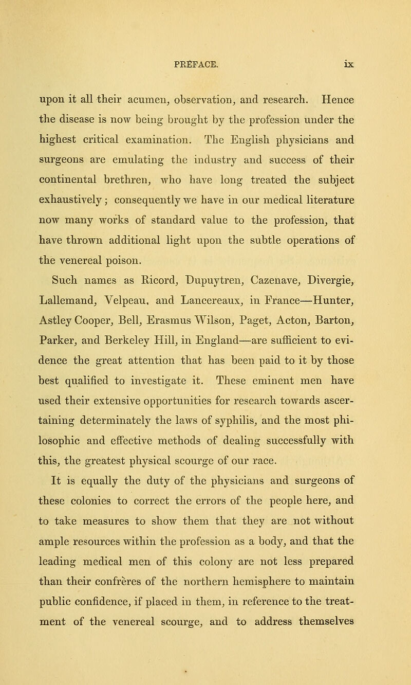 upon it all their acumen, observation, and research. Hence the disease is now being brought by the profession under the highest critical examination. The English physicians and surgeons are emulating the industry and success of their continental brethren, who have long treated the subject exhaustively; consequently we have in our medical literature now many works of standard value to the profession, that have thrown additional light upon the subtle operations of the venereal poison. Such names as Ricord, Dupuytren, Cazenave, Divergie, Lallemand, Velpeau, and Lancereaux, in France—Hunter, Astley Cooper, Bell, Erasmus Wilson, Paget, Acton, Barton, Parker, and Berkeley Hill, in England—are sufficient to evi- dence the great attention that has been paid to it by those best qualified to investigate it. These eminent men have used their extensive opportunities for research towards ascer- taining determinately the laws of syphilis, and the most phi- losophic and effective methods of dealing successfully with this, the greatest physical scourge of our race. It is equally the duty of the physicians and surgeons of these colonies to correct the errors of the people here, and to take measures to show them that they are not without ample resources within the profession as a body, and that the leading medical men of this colony are not less prepared than their confreres of the northern hemisphere to maintain public confidence, if placed in them, in reference to the treat- ment of the venereal scourge, and to address themselves